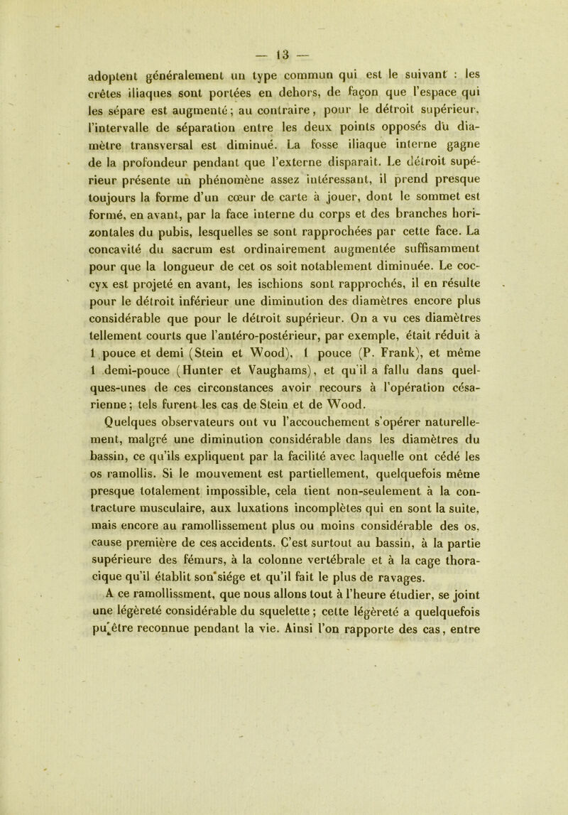 adoptent généralement un type commun qui est le suivant : les crêtes iliaques sont portées en dehors, de façon que l’espace qui les sépare est augmenté; au contraire, pour le détroit supérieur, l’intervalle de séparation entre les deux points opposés du dia- mètre transversal est diminué. La fosse iliaque interne gagne de la profondeur pendant que l’externe disparaît. Le détroit supé- rieur présente un phénomène assez intéressant, il prend presque toujours la forme d’un cœur de carte à jouer, dont le sommet est formé, en avant, par la face interne du corps et des branches hori- zontales du pubis, lesquelles se sont rapprochées par cette face. La concavité du sacrum est ordinairement augmentée suffisamment pour que la longueur de cet os soit notablement diminuée. Le coc- cyx est projeté en avant, les ischions sont rapprochés, il en résulte pour le détroit inférieur une diminution des diamètres encore plus considérable que pour le détroit supérieur. On a vu ces diamètres tellement courts que l’antéro-postérieur, par exemple, était réduit à 1,pouce et demi (Stein et Wood), 1 pouce (P. Frank), et même 1 .demi-pouce (Hunter et Vaughams), et qu’il a fallu dans quel- ques-unes de ces circonstances avoir recours à l’opération césa- rienne; tels furent les cas de Stein et de Wood. Quelques observateurs ont vu l’accouchement s’opérer naturelle- ment, malgré une diminution considérable dans les diamètres du bassin, ce qu’ils expliquent par la facilité avec laquelle ont cédé les os ramollis. Si le mouvement est partiellement, quelquefois même presque totalement impossible, cela tient non-seulement à la con- tracture musculaire, aux luxations incomplètes qui en sont la suite, mais encore au ramollissement plus ou moins considérable des os, cause première de ces accidents. C’est surtout au bassin, à la partie supérieure des fémurs, à la colonne vertébrale et à la cage thora- cique qu’il établit son'siége et qu’il fait le plus de ravages. A ce ramoUissment, que nous allons tout à l’heure étudier, se joint une légèreté considérable du squelette ; cette légèreté a quelquefois pu'êlre reconnue pendant la vie. Ainsi l’on rapporte des cas, entre