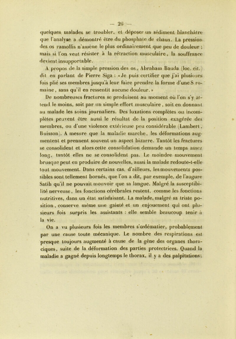 — 2G <|uelques uialades se troubler, et déposer un sédiment blanchâtre que l’analyse a démontré être du phosphale de chaux. La pression des os ramollis n’amène le plus ordinairement que peu de douleur ; mais si l’on veut résister à la rétraction musculaire, la souffrance devient insupportable. A propos de la simple pression des os, Abraham Bauda (loc. cit.) dit en parlant de Pierre Siga : «Je puis certifier que j’ai plusieurs fois plié ses membres jusqu’à leur faire prendre la forme d’une S ro- maine , sans qu’il en ressentit aucune douleur. » De nombreuses fractures se produisent au moment où l’on s’y at- tend le moins, soit par un simple effort musculaire , soit en donnant au malade les soins journaliers. Des luxations complètes ou incom- plètes peuvent être aussi le résultat de la position exagérée des membres, ou d’une violence extéi ieuse peu considérable (Lambert, Buisson). A mesure que la maladie marche, les déformations aug- mentent et prennent souvent un aspect bizarre. Tantôt les fractures se consolident et alors cette consolidation demande un temps assez long, tantôt elles ne se consolident pas. Le moindre mouvement brusque peut en produire de nouvelles, aussi la malade redoute-t-elle tout mouvement. Dans certains cas, d’ailleurs, les mouvements pos- sibles sont tellement bornés, que l’on a dit, par exemple, de l’augure Satih qu’il ne pouvait mouvoir que sa langue. Malgré la susceptibi- lité nerveuse, les fonctions cérébrales restent, comme les fonctions nutritives, dans un état satisfaisant. La malade, malgré sa triste po- sition, conserve même une gaieté et un enjouement qui ont plu- sieurs fois surpris les assistants : elle semble beaucoup tenir à la vie. On a vu plusieurs fois les membres s’œdématier, probablement par une cause toute mécanique. Le nombre des respirations est presque toujours augmenté à cause de la gêne des organes thora- ciques, suite de la déformation des parties protectrices. Quand la maladie a gagné depuis longtemps le thorax, il y a des palpitations; a