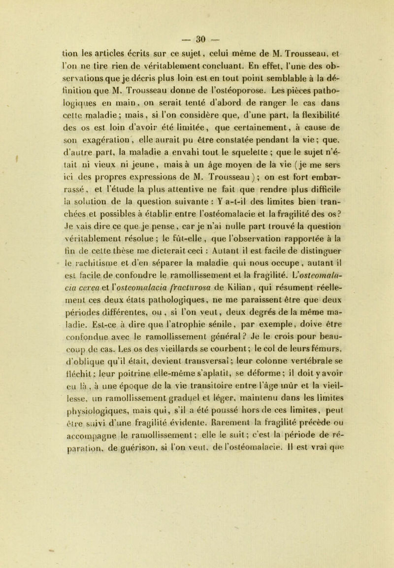 tion les articles écrits sur ce sujet, celui même de M. Trousseau, et l’on ne tire rien de véritablement concluant. En effet, l’une des ob- servations que je décris plus loin est en tout point semblable à la dé- finition que M. Trousseau donne de l’ostéoporose. Les pièces patho- logiques en main, on serait tenté d’abord de ranger le cas dans cette maladie; mais, si l’on considère que, d’une part, la flexibilité des os est loin d’avoir été limitée, que certainement, à cause de son exagération , elle aurait pu être constatée pendant la vie ; que, d’autre part, la maladie a envahi tout le squelette ; que le sujet n’é- tait ni vieux ni jeune, mais à un âge moyen de la vie (je me sers ici des propres expressions de M. Trousseau); on est fort embar- rassé, et l’étude la plus attentive ne fait que rendre plus difficile la solution de la question suivante : Y a-t-il des limites bien tran- chées et possibles à établir entre l’ostéomalacie et la fragilité des os? Je vais dire ce que je pense , car je n’ai nulle part trouvé la question véritablement résolue; le fût-elle , que l’observation rapportée à la fin de cette thèse me dicterait ceci : Autant il est facile de distinguer ie rachitisme et d’en séparer la maladie qui nous occupe, autant il est facile de confondre le ramollissement et la fragilité. Vosteomala- cia cereaet ïosteoma/acia frcicturosa de Kilian, qui résument réelle- ment ces deux états pathologiques, ne me paraissent être que deux périodes différentes, ou , si l’on veut, deux degrés de la même ma- ladie. Est-ce à dire que l’atrophie sénile, par exemple, doive être confondue avec le ramollissement général ? Je le crois pour beau- coup de cas. Les os des vieillards se courbent; le col de leurs fémurs, d’oblique qu’il était, devient transversal; leur colonne vertébrale se fléchit: leur poitrine elle-même s’aplatit, se déforme; il doit y avoir eu là , à une époque de la vie transitoire entre l’âge mûr et la vieil- lesse, un ramollissement graduel et léger, maintenu dans les limites physiologiques, mais qui, s’il a été poussé hors de ces limites, peut être suivi d’une fragilité évidente. Rarement la fragilité précède ou accom|)agne le ramollissement; elle le suit; c’est la période de ré- paration, de guérison, si l’on veut, de l’ostéomalacie. Il est vrai que