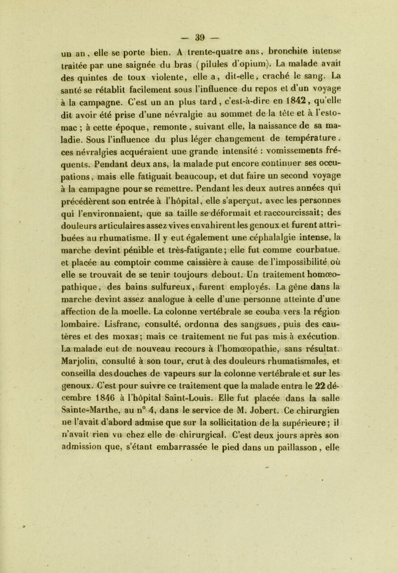 UD an, elle se porte bien. A trente-quatre ans, bronchite intense traitée par une saignée du bras (pilules d’opium). La malade avait des quintes de toux violente, elle a, dit-elle, craché le sang. La santé se rétablit facilement sous l’influence du repos et d’un voyage à la campagne. C’est un an plus tard, c’est-à-dire en 1842, qu elle dit avoir été prise d’une névralgie au sommet de la tête et à l esto- mac ; à cette époque, remonte , suivant elle, la naissance de sa ma- ladie. Sous l’influence du plus léger changement de température, ces névralgies acquéraient une grande intensité : vomissements fré- quents. Pendant deux ans, la malade put encore continuer ses occu- pations , mais elle fatiguait beaucoup, et dut faire un second voyage à la campagne pour se remettre. Pendant les deux autres années qui précédèrent son entrée à l’hôpital, elle s’aperçut, avec les personnes qui l’environnaient, que sa taille se déformait et raccourcissait; des douleurs articulaires assez vives envahirent les genoux et furent attri- buées au rhumatisme. Il y eut également une céphalalgie intense, la marche devint pénible et très-fatigante ; elle fut comme courbatue, et placée au comptoir comme caissière à cause de l’impossibilité où elle se trouvait de se tenir toujours debout. Un traitement homœo- % pathique, des bains sulfureux, furent employés. La gêne dans la marche devint assez analogue à celle d’une personne atteinte d’une affection de la moelle, La colonne vertébrale se couba vers la région lombaire. Lisfranc, consulté, ordonna des sangsues, puis des cau- tères et des moxas; mais ce traitement ne fut pas mis à exécution. La malade eut de nouveau recours à l’homœopathie, sans résultat. Marjolin, consulté à son tour, crut à des douleurs rhumatismales, et conseilla des douches de vapeurs sur la colonne vertébrale et sur les genoux. C’est pour suivre ce traitement que la malade entra le 22 dé- cembre 1846 à l’hôpital Saint-Louis. Elle fut placée dans la salle Sainte-Marthe, au n® 4, dans le service de M. Jobert. Ce chirurgien ne l’avait d’abord admise que sur la sollicitation de la supérieure ; il n’avait rien vu chez elle de chirurgical. C’est deux jours après son admission que, s’étant embarrassée le pied dans un paillasson, elle