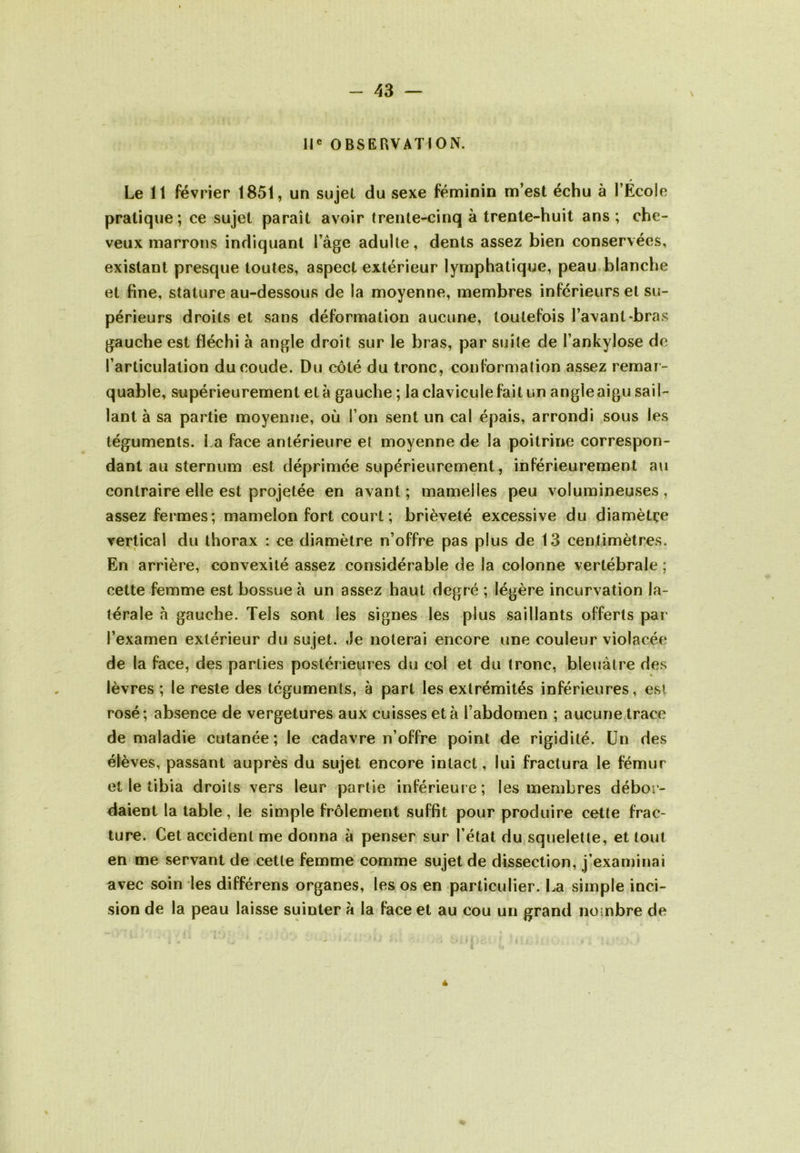 II® OBSERVATION. Le 11 février 1851, un sujet du sexe féminin m’est échu à l’École pratique; ce sujet paraît avoir (rente’Kîinq à trente-huit ans; che- veux marrons indiquant l’âge adulte, dents assez bien conservées, existant presque toutes, aspect extérieur lymphatique, peau blanche et fine, stature au-dessous de la moyenne, membres inférieurs et su- périeurs droits et sans déformation aucune, toutefois l’avant-bras gauche est fléchi à angle droit sur le bras, par suite de l’ankylose de l’articulation du coude. Du coté du tronc, conformation assez remar- quable, supérieurement et à gauche ; la clavicule fait un angle aigu sail- lant à sa partie moyenne, où l’on sent un cal épais, arrondi sous les téguments. La face antérieure et moyenne de la poitrine correspon- dant au sternum est déprimée supérieurement, inférieurement au contraire elle est projetée en avant; mamelles peu volumineuses, assez fermes; mamelon fort court ; brièveté excessive du diamètre vertical du thorax : ce diamètre n’offre pas plus de 13 centimètres. En arrière, convexité assez considérable de la colonne vertébrale ; cette femme est bossue à un assez haut degré ; légère incurvation la- térale à gauche. Tels sont les signes les plus saillants offerts pai‘ l’examen extérieur du sujet. Je noterai encore une couleur violacée de la face, des parties postérieures du col et du tronc, bleuâtre des lèvres ; le reste des téguments, à part les extrémités inférieures, est rosé; absence de vergetures aux cuisses et à l’abdomen ; aucune trace de maladie cutanée; le cadavre n’offre point de rigidité. Un des élèves, passant auprès du sujet encore intact, lui fractura le fémur et le tibia droits vers leur partie inférieure; les membres débor- daient la table, le simple frôlement suffit pour produire cette frac- ture. Cet accident me donna à penser sur l’état du squelette, et tout en me servant de cette femme comme sujet de dissection, j’exaniinai avec soin les différons organes, les os en particulier. La simple inci- sion de la peau laisse suinter à la face et au cou un grand nombre de 4