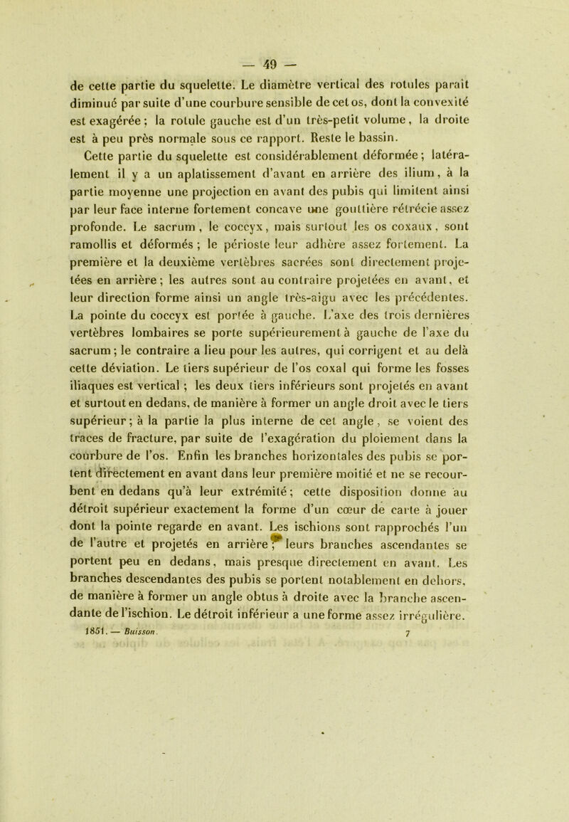 de celle partie du squelelle. Le diamèlre verlical des rolules parait diminue par suite d’une courbure sensible de cet os, dont la convexité est exagérée ; la rotule gauche est d’un très-petit volume, la droite est à peu près normale sous ce rapport. Reste le bassin. Cette partie du squelette est considérablement déformée ; latéra- lement il y a un aplatissement d’avant en arrière des ilium, à la partie moyenne une projection en avant des pubis qui limitent ainsi par leur face interne fortement concave une gouttière rétrécie assez profonde. Le sacrum, le coccyx, mais surtout Jes os coxaux, sont ramollis et déformés ; le périoste leur adhère assez fortement. La première et la deuxième vertèbres sacrées sont directement proje- tées en arrière; les autres sont au contraire projetées en avant, et leur direction forme ainsi un angle très-aigu avec les précédentes. La pointe du coccyx est portée à gauche. L’axe des trois dernières vertèbres lombaires se porte supérieurement à gauche de Taxe du sacrum; le contraire a lieu pour les autres, qui corrigent et au delà cette déviation. Le tiers supérieur de l’os coxal qui forme les fosses iliaques est vertical ; les deux tiers inférieurs sont projetés en avant et surtout en dedans, de manière à former un angle droit avec le tiers supérieur; à la partie la plus interne de cet angle, se voient des traces de fracture, par suite de l’exagération du ploiement dans la courbure de l’os. Enfin les branches horizontales des pubis se por- tent dii'èctement en avant dans leur première moitié et ne se recour- bent en dedans qu’à leur extrémité; cette disposition donne au détroit supérieur exactement la forme d’un cœur de carte à jouer . dont la pointe regarde en avant. Les ischions sont rapprochés l’un de l’autre et projetés en arrière leurs branches ascendantes se portent peu en dedans, mais presque directement en avant. Les branches descendantes des pubis se portent notablement en dehors, de manière à former un angle obtus à droite avec la branche ascen- dante de 1 ischion. Le détroit inférieur a une forme assez irrégulière. 1851.— Buisson. 7