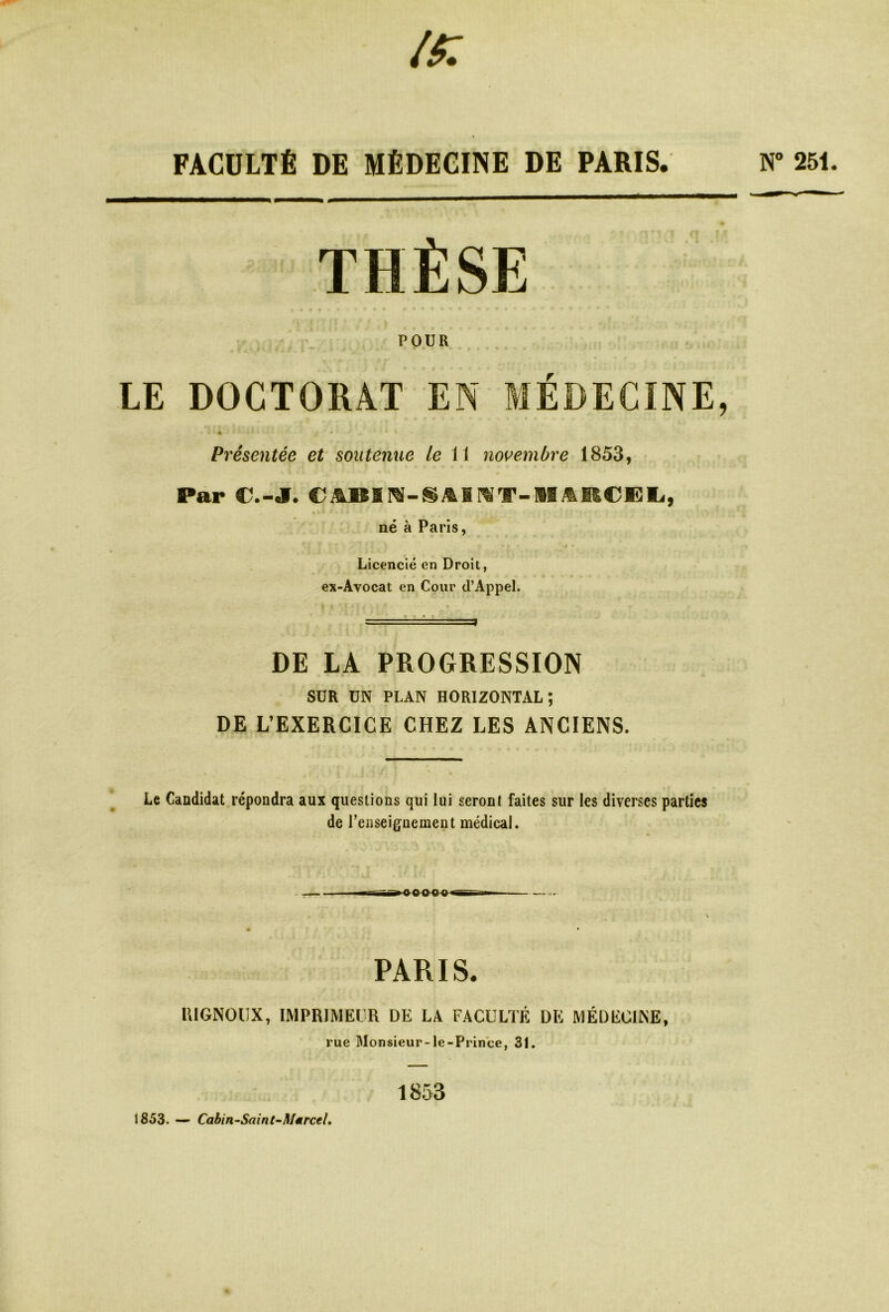N° 251. FACULTÉ DE MÉDECINE DE PARIS. THÈSE POUR LE DOCTORAT EN MÉDECINE, • ' t * 41 *'-**•' . # ' * * * Présentée et soutenue le 11 novembre 1853, Par r.-J. CJ&BIN-SAINT-HilRCEL, né à Paris, Licencié en Droit, ex-Avocat en Cour d’Appel. DE LA PROGRESSION SUR UN PLAN HORIZONTAL; DE L’EXERCICE CHEZ LES ANCIENS. Le Candidat répondra aux questions qui lui seront faites sur les diverses parties de renseignement médical. PARIS. RIGNOIJX, IMPRIMEUR DE LA FACULTÉ DE MÉDECINE, rue Monsieur-le-Prinee, 31. 1853 1853. — Cabin-Saint-Marcel.