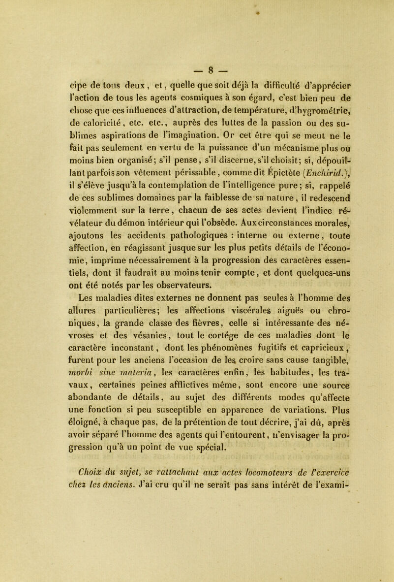 cipe de tous deux , et, quelle que soit déjà la difficulté d’apprécier l’action de tous les agents cosmiques à son égard, c’est bien peu de chose que ces influences d’attraction, de température, d’hygrométrie, de caloricité, etc. etc., auprès des luttes de la passion ou des su- blimes aspirations de l’imagination. Or cet être qui se meut ne le fait pas seulement en vertu de la puissance d’un mécanisme plus ou moins bien organisé; s’il pense, s’il discerne, s’il choisit; si, dépouil- lant parfois son vêtement périssable, commedit Epictèle (Encliirid.), il s’élève jusqu’à la contemplation de l’intelligence pure; si, rappelé de ces sublimes domaines par la faiblesse de sa nature, il redescend violemment sur la terre, chacun de ses actes devient l’indice ré- vélateur du démon intérieur qui l’obsède. Auxcirconslances morales, ajoutons les accidents pathologiques : interne ou externe, toute affection, en réagissant jusque sur les plus petits détails de l’écono- mie, imprime nécessairement à la progression des caractères essen- tiels, dont il faudrait au moins tenir compte, et dont quelques-uns ont été notés par les observateurs. Les maladies dites externes ne donnent pas seules à l’homme des allures particulières; les affections viscérales aiguës ou chro- niques, la grande classe des fièvres, celle si intéressante des né- vroses et des vésanies, tout le cortège de ces maladies dont le caractère inconstant, dont les phénomènes fugitifs et capricieux , furent pour les anciens l’occasion de les croire sans cause tangible, morbi sine matériel, les caractères enfin, les habitudes, les tra- vaux, certaines peines afflictives même, sont encore une source abondante de détails, au sujet des différents modes qu’affecte une fonction si peu susceptible en apparence de variations. Plus éloigné, à chaque pas, de la prétention de tout décrire, j’ai dû, après avoir séparé l’homme des agents qui l’entourent, n’envisager la pro- gression qu’à un point de vue spécial. Choix du sujet, se rattachant aux actes locomoteurs de l'exercice chez les cinciens. J’ai cru qu’il ne serait pas sans intérêt de l’exami-