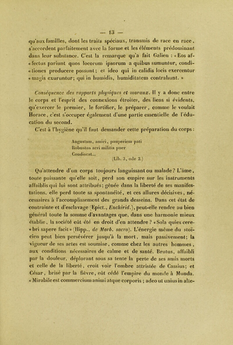 qu’aux familles, dont les traits spéciaux, transmis de race en race, s’accordent parfaitement avec la forme et les éléments prédominant dans leur substance. C’est la remarque qu’a fait Galien : « Eos af- « feclus pariunt quos locorum ipsorum a quibus sumuntur, condi- «liones producere possunt; et ideo qui in calidis locis exercentur « ma gis exuruntur; qui in humidis, humidilalem contrabunt. » Conséquence des rapports physiques et moraux. II y a donc entre le corps et l’esprit des connexions étroites, des liens si évidents, qu’exercer le premier, le fortifier, le préparer, comme le voulait Horace, c’est s’occuper également d’une partie essentielle de l’édu- cation du second. C’est à l’hygiène qu’il faut demander cette préparation du corps: Angustam, amici, pauperiem pâli Robuslus acri mililia puer Coudiscat... (Lib. 3, ode 2.) Qu’attendre d’un corps toujours languissant ou malade? L’àme, toute puissante qu’elle soit, perd son empire sur les instruments affaiblis qui lui sont attribués; gênée dans la liberté de ses manifes- tations, elle perd toute sa spontanéité, et ces allures décisives, né- cessaires à l’accomplissement des grands desseins. Dans cet état de contrainte et d’esclavage (Epict., Enchirid.), peut-elle rendre au bien général toute la somme d’avantages que, dans une harmonie mieux établie, la société eût été en droit d’en attendre ? «Sola quies cere- «brisapere facit » (Hipp., de Morb. sacro). L’énergie même du stoï- cien peut bien persévérer jusqu’à la mort, mais passivement; la vigueur de ses actes est soumise, comme chez les autres hommes , aux conditions nécessaires de calme et de sauté. Brutus, affaibli par la douleur, déplorant sous sa lente la perte de ses amis morts et celle de la liberté, croit voir l’ombre attristée de Cassius; et César, brisé par la fièvre, eût cédé l’empire du monde à Munda. « Mirabileest commercium animi atquè corporis ; adeo ut uniusin aile-