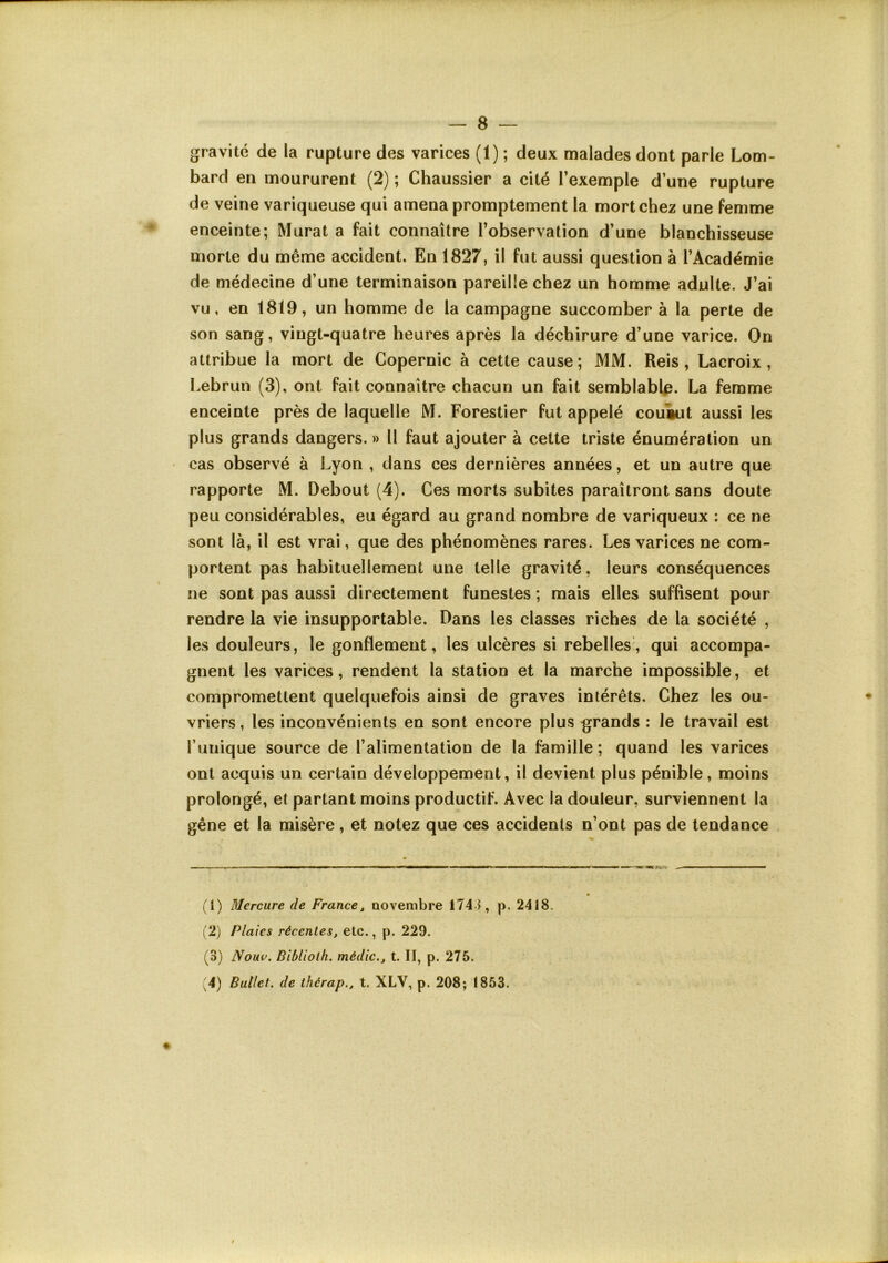 gravité de la rupture des varices (1) ; deux malades dont parle Lom- bard en moururent (2) ; Chaussier a cité l’exemple d’une rupture de veine variqueuse qui amena promptement la mort chez une femme enceinte; Murat a fait connaître l’observation d’une blanchisseuse morte du même accident. En 1827, il fut aussi question à l’Académie de médecine d’une terminaison pareille chez un homme adulte. J’ai vu, en 1819, un homme de la campagne succomber à la perte de son sang, vingt-quatre heures après la déchirure d’une varice. On attribue la mort de Copernic à cette cause ; MM. Reis, Lacroix , Lebrun (3), ont fait connaître chacun un fait semblable. La femme enceinte près de laquelle M. Forestier fut appelé couVit aussi les plus grands dangers. » Il faut ajouter à celle triste énumération un cas observé à Lyon , dans ces dernières années, et un autre que rapporte M. Debout (4). Ces morts subites paraîtront sans doute peu considérables, eu égard au grand nombre de variqueux ; ce ne sont là, il est vrai, que des phénomènes rares. Les varices ne com- portent pas habituellement une telle gravité, leurs conséquences ne sont pas aussi directement funestes ; mais elles suffisent pour rendre la vie insupportable. Dans les classes riches de la société , les douleurs, le gonflement, les ulcères si rebelles, qui accompa- gnent les varices, rendent la station et la marche impossible, et compromettent quelquefois ainsi de graves intérêts. Chez les ou- vriers , les inconvénients en sont encore plus grands : le travail est l’iiiiique source de l’alimentation de la famille; quand les varices ont acquis un certain développement, il devient plus pénible, moins prolongé, et partant moins productif. Avec la douleur, surviennent la gêne et la misère, et notez que ces accidents n’ont pas de tendance (t) Mercure de France^ novembre 1743, p, 2418. (2) Plaies récentes, etc., p. 229. (3) Nouv. Bihliolh. médic., t. II, p. 275. '4) Ballet, de thérap., t. XLV, p. 208; 1853.