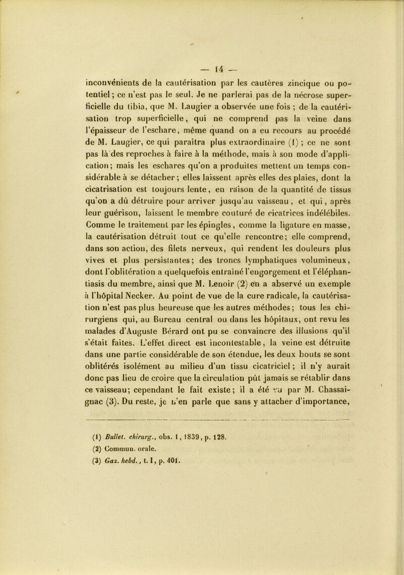 inconvénients de la cautérisation par les cautères zincique ou po- tentiel ; ce n’est pas le seul. Je ne parlerai pas de la nécrose super- ficielle du tibia, que M. Laugier a observée une fois ; de la cautéri- sation trop superficielle, qui ne comprend pas la veine dans l’épaisseur de l’eschare, même quand on a eu recours au procédé de M. Laugier, ce qui paraîtra plus extraordinaire (1) ; ce ne sont pas là des reproches à faire à la méthode, mais à son mode d’appli- cation; mais les eschares qu’on a produites mettent un temps con- sidérable à se détacher; elles laissent après elles des plaies, dont la cicatrisation est toujours lente, en raison de la quantité de tissus qu’on a dû détruire pour arriver jusqu’au vaisseau , et qui, après leur guérison, laissent le membre couturé de cicatrices indélébiles. Comme le traitement par les épingles, comme la ligature en masse, la cautérisation détruit tout ce qu’elle rencontre; elle comprend, dans son action, des filets nerveux, qui rendent les douleurs plus vives et plus persistantes; des troncs lymphatiques volumineux, dont l’oblitération a quelquefois entraîné l’engorgement et l’éléphan- tiasis du membre, ainsi que M. Lenoir (2) en a abservé un exemple à l’hôpital Necker. Au point de vue de la cure radicale, la cautérisa- tion n’est pas plus heureuse que les autres méthodes ; tous les chi- rurgiens qui, au Bureau central ou dans les hôpitaux, ont revu les malades d’Auguste Bérard ont pu se convaincre des illusions qu’il s’était faites. L’effet direct est incontestable, la veine est détruite dans une partie considérable de son étendue, les deux bouts se sont oblitérés isolément au milieu d’un tissu cicatriciel ; il n’y aurait donc pas lieu de croire que la circulation pût jamais se rétablir dans ce vaisseau; cependant le fait existe; il a été vu par M. Chassai- gnac (3). Du reste, je u’en parle que sans y attacher d’importance, (1) Ballet, chlriirg., obs. 1, 1839, p. 128. (2) Commun, orale. (3) Gaz. hebd.j 1.1, p. 401.