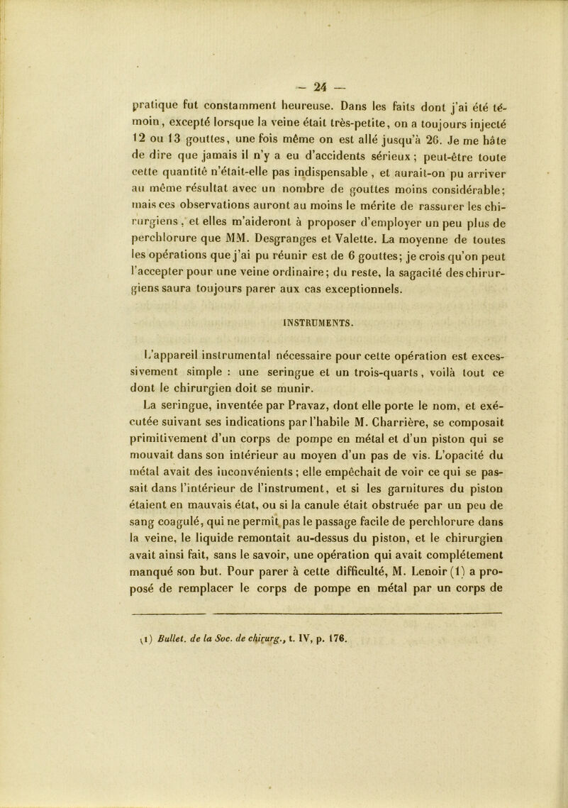 pratique fut constamment heureuse. Dans les faits dont j’ai été té- moin, excepté lorsque la veine était très-petite, on a toujours injecté 12 ou 13 gouttes, une fois même on est allé jusqu’à 26. Je me hâte de dire que jamais il n’y a eu d’accidents sérieux ; peut-être toute cette quantité n’était-elle pas indispensable , et aurait-on pu arriver au même résultat avec un nombre de gouttes moins considérable; mais ces observations auront au moins le mérite de rassurer les chi- rurgiens , et elles m’aideront à proposer d’employer un peu plus de perchlorure que MM. Desgranges et Valette. La moyenne de toutes les opérations que j’ai pu réunir est de 6 gouttes; je crois qu’on peut l’accepter pour une veine ordinaire; du reste, la sagacité des chirur- giens saura toujours parer aux cas exceptionnels. INSTRUMENTS. L’appareil instrumental nécessaire pour cette opération est exces- sivement simple : une seringue et un trois-quarts, voilà tout ce dont le chirurgien doit se munir. La seringue, inventée par Pravaz, dont elle porte le nom, et exé- cutée suivant ses indications par l’habile M. Charrière, se composait primitivement d’un corps de pompe en métal et d’un piston qui se mouvait dans son intérieur au moyen d’un pas de vis. L’opacité du métal avait des inconvénients ; elle empêchait de voir ce qui se pas- sait dans l’intérieur de l’instrument, et si les garnitures du piston étaient en mauvais état, ou si la canule était obstruée par un peu de sang coagulé, qui ne permît pas le passage facile de perchlorure dans la veine, le liquide remontait au-dessus du piston, et le chirurgien avait ainsi fait, sans le savoir, une opération qui avait complètement manqué son but. Pour parer à cette difficulté, M. Lenoir (1) a pro- posé de remplacer le corps de pompe en métal par un corps de