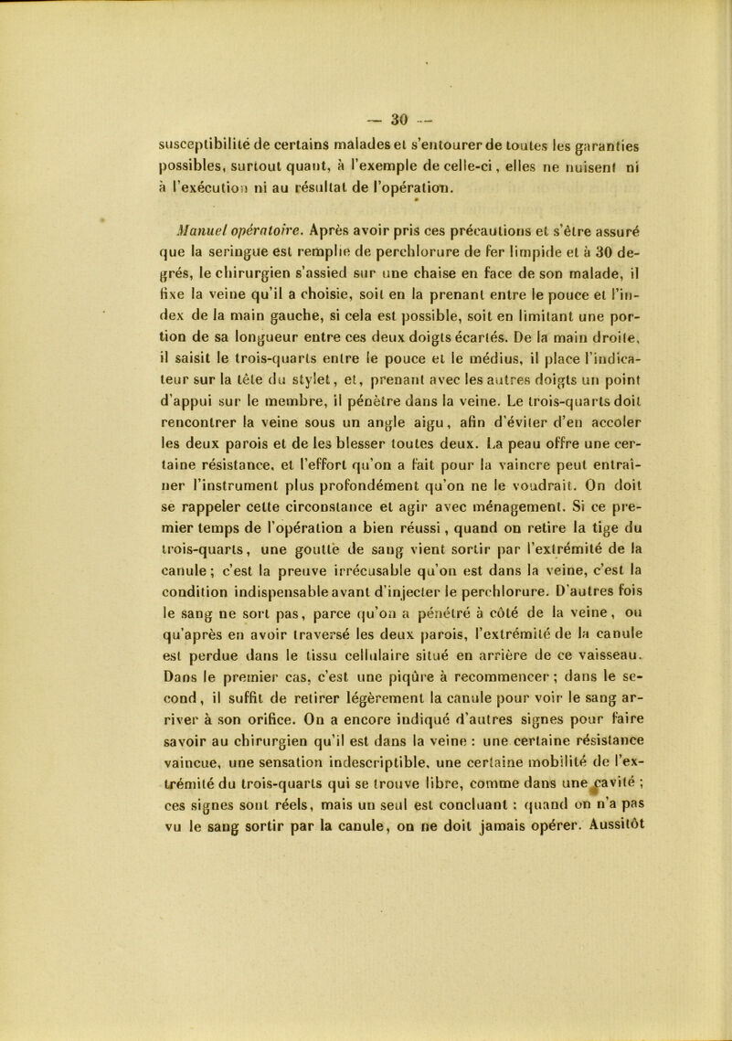 susceptibilité de certains malades et s’entourer de toutes les garanties possibles, surtout quant, à l’exemple de celle-ci, elles ne nuisent ni à l’exécution ni au résultat de l’opération. » Manuel opératoire. Après avoir pris ces précautions et s’être assuré que la seringue est remplie de perchlorure de fer limpide et à 30 de- grés, le chirurgien s’assied sur une chaise en face de son malade, il fixe la veine qu’il a choisie, soit en la prenant entre le pouce et l’in- dex de la main gauche, si cela est possible, soit en limitant une por- tion de sa longueur entre ces deux doigts écartés. De la main droite, il saisit le trois-quarts entre le pouce et le médius, il place l’indica- teur sur la tête du stylet, et, prenant avec les autres doigts un point d’appui sur le membre, il pénètre dans la veine. Le trois-quarts doit rencontrer la veine sous un angle aigu, afin d’éviter d’en accoler les deux parois et de les blesser toutes deux. La peau offre une cer- taine résistance, et l’effort qu’on a fait pour la vaincre peut entraî- ner l’instrument plus profondément qu’on ne le voudrait. On doit se rappeler cette circonstance et agir avec ménagement. Si ce pre- mier temps de l’opération a bien réussi, quand on retire la tige du trois-quarts, une goutté de sang vient sortir par l’extrémité de la canule ; c’est la preuve irrécusable qu’on est dans la veine, c’est la condition indispensable avant d’injecter le perchlorure. D’autres fois le sang ne sort pas, parce qu’on a pénétré à côté de la veine, ou qu’après en avoir traversé les deux parois, l’extrémité de la canule est perdue dans le tissu cellulaire situé en arrière de ce vaisseau. Dans le premier cas, c’est une piqûre à recommencer ; dans le se- cond, il suffit de retirer légèrement la canule pour voir le sang ar- river à son orifice. On a encore indiqué d’autres signes pour faire savoir au chirurgien qu’il est dans la veine : une certaine résistance vaincue, une sensation indescriptible, une certaine mobilité de l’ex- trémité du trois-quarts qui se trouve libre, comme dans une^avité ; ces signes sont réels, mais un seul est concluant : quand on n’a pas vu le sang sortir par la canule, on ne doit jamais opérer. Aussitôt