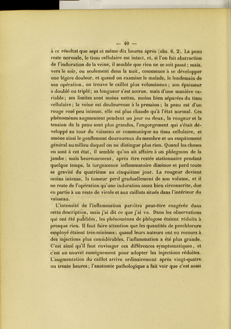 a ce résultat que sept et même dix heures après (obs. 6, 2). La peau reste normale, le tissu cellulaire est intact, et, si l’on fait abstraction de l’induration de la veine, il semble que rien ne se soit passé; mais, vers le soir, ou seulement dans la nuit, commence à se développer une légère douleur, et quand on examine le malade, le lendemain de son opération, on trouve le caillot plus volumineux; son épaisseur a doublé ou triplé; sa longueur s’est accrue, mais d’une manière va- riable; ses limites sont moins nettes, moins bien séparées du tissu cellulaire; la veine est douloureuse à la pression ; la peau est d’un rouge rosé peu intense, elle est plus chaude qu’à l’état normal. Ces phénomènes augmentent pendant un jour ou deux, la rougeur et la tension de la peau sont plus grandes, l’engorgement qui s’était dé- veloppé au tour du vaisseau se communique au tissu cellulaire, et amène ainsi le gonflement douroureux du membre et un empâtement général au milieu duquel on ne distingue plus rien. Quand les choses en sont à cet état, il semble qu’on ait affaire à un phlegmon de la jambe; mais heureusement, après être restée stationnaire pendant quelque temps, la turgescence inflammatoire diminue et perd toute sa gravité du quatrième au cinquième jour. La rougeur devient moins intense, la tumeur perd graduellement de son volume, et il ne reste de l’opération qu’une induration assez bien circonscrite, due en partie à un reste de virole et aux caillots situés dans l’intérieur du vaisseau. L’intensité de l’inflammation paraîtra peut-être exagérée dans cette description, mais j’ai dit ce que j’ai vu. Dans les observations qui ont été publiées, les phénomènes de phlogose étaient réduits à presque rien. Il faut faire attention que les quantités de perchlorure employé étaient très-minimes; quand leurs auteurs ont eu recours à des injections plus considérables, l’inflammation a été plus grande. C’est ainsi qu’il faut envisager ces différences symptomatiques, et c’est un nouvel enseignement pour adopter les injections réduites. L’augmentation du caillot arrive ordinairement après vingt-quatre ou trente heures ; l’anatomie pathologique a fait voir que c’est aussi