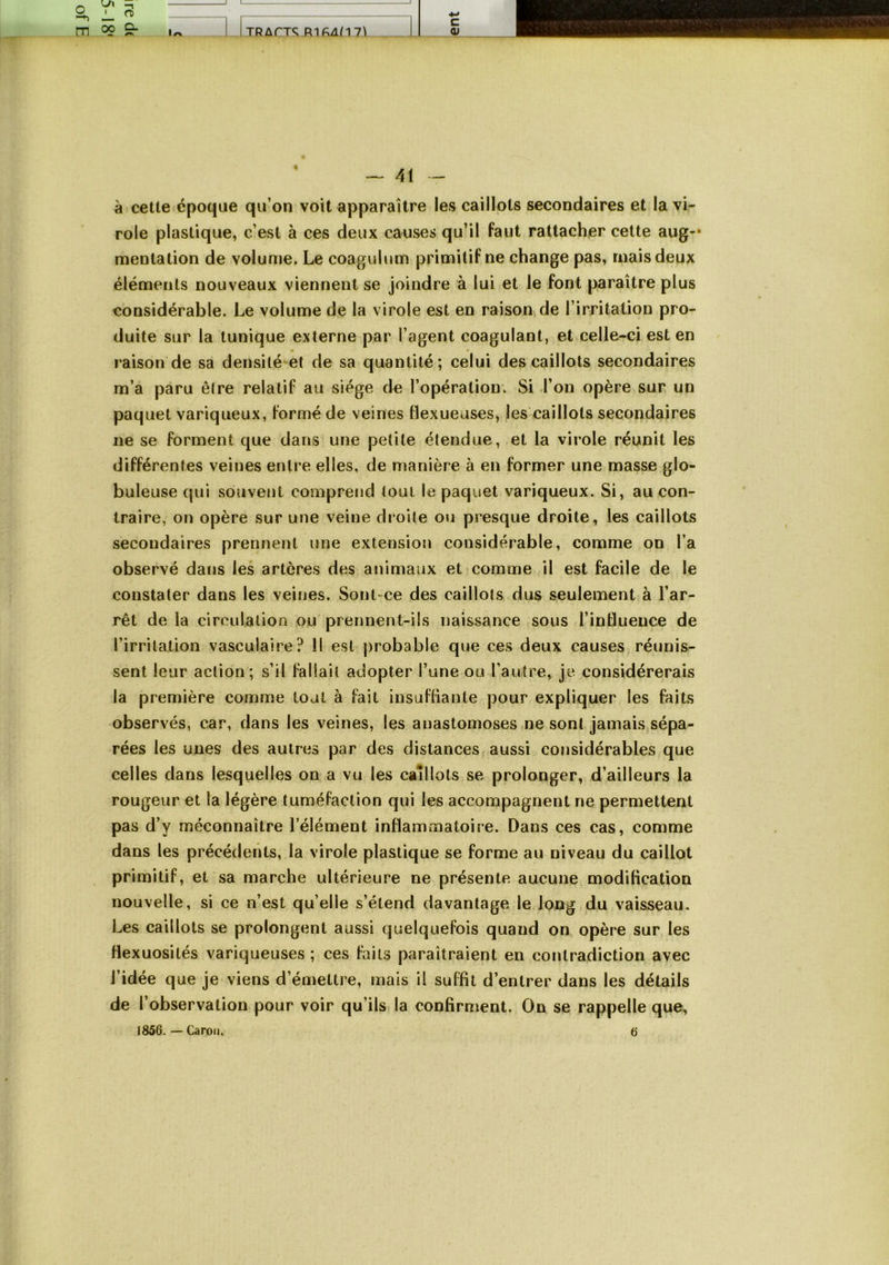 -, ' rt) Il 1 m 0? ^ 1^ JJjR/irTS RlfiA/171 c <u 1 à celle époque qu’on voit apparaître les caillots secondaires et la vi- role plastique, c’est à ces deux causes qu’il faut rattacher celte aug** mentation de volume. Le coaguhim primitif ne change pas, mais deux éléments nouveaux viennent se joindre à lui et le font paraître plus considérable. Le volume de la virole est en raison de l’irritation pro- duite sur la tunique externe par l’agent coagulant, et celle-ci est en • • raison de sa densité et de sa quantité; celui des caillots secondaires m’a paru être relatif au siège de l’opération. Si l’on opère sur un paquet variqueux, formé de veines flexueuses, les caillots secondaires ne se forment que dans une petite étendue, et la virole réunit les différentes veines entre elles, de manière à en former une masse glo- buleuse qui souvent comprend tout le paquet variqueux. Si, au con- traire, on opère sur une veine droite ou presque droite, les caillots secondaires prennent une extension considérable, comme on l’a observé dans les artères des animaux et comme il est facile de le constater dans les veines. Sont ce des caillots dus seulement à l’ar- rêt de la circulation ou prennent-üs naissance sous l’influence de l’irritation vasculaire? 11 est probable que ces deux causes réunis- sent leur action; s’il fallait adopter l’une ou l’autre, je considérerais la première comme tout à fait insuflianle pour expliquer les faits observés, car, dans les veines, les anastomoses ne sont jamais sépa- rées les unes des autres par des distances, aussi considérables que celles dans lesquelles on a vu les caillots se prolonger, d’ailleurs la rougeur et la légère tuméfaction qui les accompagnent ne permettent pas d’y méconnaître l’élément inflammatoire. Dans ces cas, comme dans les précédents, la virole plastique se forme au niveau du caillot primitif, et sa marche ultérieure ne présente aucune modification nouvelle, si ce n’est qu’elle s’étend davantage le long du vaisseau. Les caillots se prolongent aussi quelquefois quand on opère sur les flexuosités variqueuses ; ces faits paraîtraient en contradiction avec l’idée que je viens d’émettre, mais il suffit d’entrer dans les détails de l’observation pour voir qu’ilsi la confirment. On se rappelle que, 1856. — Caron. 6
