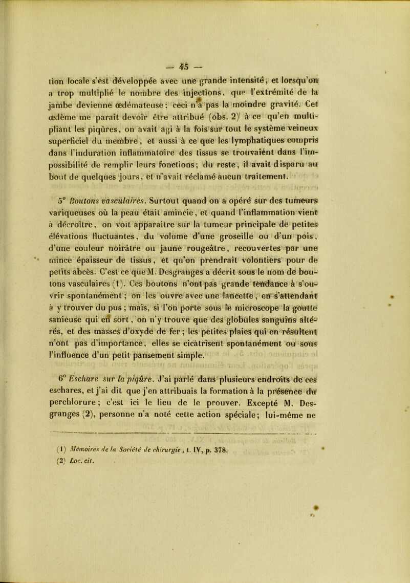 lion locale s’est développée avec une grande intensité, et lorsqu’on a trop multiplié le nombre des injections, que l’extrémité de la jambe devienne œdémateuse: ceci n’a pas la niôindre gravité. Cet œdème me paraît devoir être attribué (obs. 2) à ce qu’en multi- pliant les piqûres, ori avait agi à la fois‘Sur tout le système veineux superficiel du membre, et aussi à ce que les lymphatiques compris dans l’induration inflammatoire des tissus se tfouvaiént dans l’im- possibilité de remplir leurs fonctions; du reste, il avait disparu au bout de quelques jours, et n’avait réclamé aucun traitement. 5® frontons vasculairés. Surtout quand on a opéré sür des tunaeurs variqueuses où la peau était amincie, et quand l’inflammation vient à décroître, on voit apparaître sur la tumeur principale de petites élévations fluctuantes, du volume d’une groseille ou d’un pois, d’une couleur noirâtre ou jaunè rougeâtre, recouvertes par une mince épaisseur de tissus, et qu’on prendrait vôloUtiérs poür de petits abcès. C’est ce qüeM. Desgrauges a décrit sous le rïom de bou- tons vasculaires (t). Ces boutons h’ô'nt pas grandet!èi'i<dance à s’ou^ vrir spontanément; on les'ouvre avec une laùéetre',‘en'4^atterïdânü à y trouver du pus ; rnais, si l’on porte sous le microscope da gOutle sanieuse qui eiS sort , 'on n’y trouve que'des glôbüles sanguins alté- rés, et des masses d’oxyde de fer; les pétites plaiei^ qui en résùHent n’ont pas d’importance, elles se cicàtrisent spontanément ou- sons l’influence d’un petit* pansement simple. 6® Eschare sur la piqûre. J’ai parlé datis plusieurs endrô^its de'ces eschares, et j’ai dit que j’en attribuais la formation à la présence dti perchlorure ; c’est ici le lieu de le prouver. Excepté M. Des- granges (2), personne n’a noté cette action spéciale; lui-même ne (1) Mémoires ,7c la Société de chirurgie, l. IV, p. 378. (2} Loc.cil.