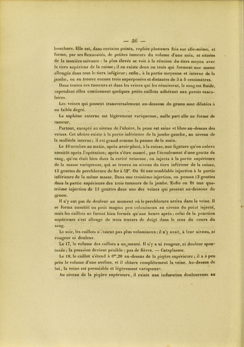 — 50 — boucliure. Elle est, dans certains points, repliée plusieurs fois sur elle-même, et forme, par ses flexuosités, de petites tumeurs du volume d’une noix, et situées de la manière suivante : la plus élevée se voit à la réunion du tiers moyen avec le tiers supérieur de la cuisse; il en existe deux ou trois qui forment une masse allonj^ée dans tout h; tiers inféj['ieur; enfin, à la partie moyenne et interne de la jambe, on en trouve encore trois superposées et distantes de 3 à 5 centimètres. Dans toutes ces tumeurs et dans les veines qui les réunissent, le sang est fluide, cependant elles contiennent quelques petits caillots adhérant aux parois vascu- laires. Les veines qui passent transversalement au-dessous du genou sont dilatées à un faible degré. La saphène externe est légèrement variqueuse, nulle part elle ne forme de tumeur. Partout, excepté au niveau de l’ulcère, la peau est saine et libre au-dessus des veines. Cet ulcère existe à la partie inférieure de la jambe gauche, au niveau de la malléole interne; il est grand comme la paume de la main. Le 16 octobre au matin, après avoir placé, à la cuisse, une ligature qu’on enleva aussitôt après l’opération; après s’être assuré, par l’écoulement d’une goutte de sang, qu’on était bien dans la cavité veineuse, on injecta à la partie supérieure de la masse variqueuse, qui se trouve au niveau du tiers inférieur de la cuisse, 13 gouttes de perchlorure de fer à 32. On fit une semblable injection à la partie inférieure de la même masse. Dans une troisième injection, ou poussa î 2 gouttes dans la partie supérieure des trois tumeurs de la jambe. Enfin on fit une qua- trième injection de 13 gouttes dans une des veines qui passent au-dessous du genou. Il n’y eut pas de douleur au moment où le perchlorure arriva dans la veine. Il se forma aussitôt un petit magma peu volumineux au niveau du point injecté, mais les caillots ne furent bien formés qu’une heure après; celui de la ponction supérieure s’est allongé de trois travers de doigt dans le sens du cours du sang. Le soir, les caillots n’étaient pas plus volumineux; il n’y avait, à leur niveau, ni rougeur ni douleur. Le 17, le volume des caillots a augmenté. U n’y a ni rougeur, ni douleur spon- tanée; la pression devient pénible ; pas de fièvre. — Cataplasme. Le 18, le caillot s’étend à 0*”,20 au-dessus de la piqûre supérieure ; il a à peu près le volume d’une aveline, et il obture complètement la veine. Au-dessus de lui, la veine est perméable et légèrement variqueuse. Au niveau de la piqûre supérieure, il existe une induration douloureuse au