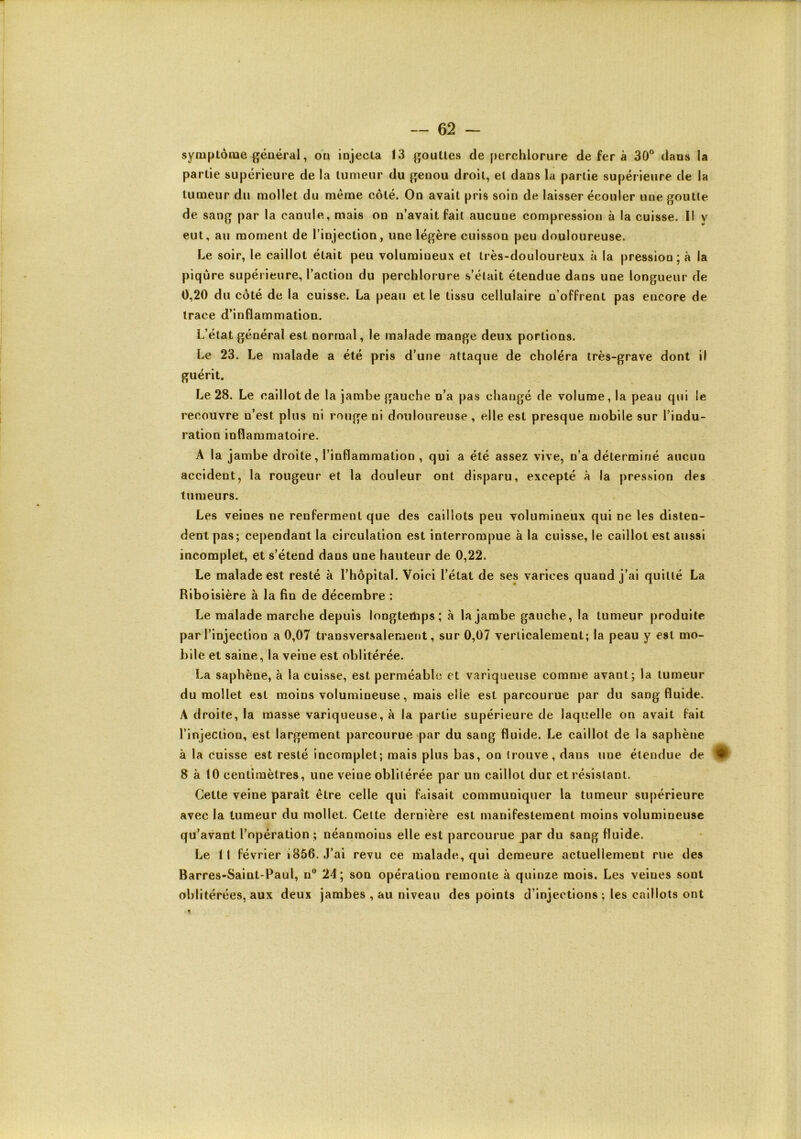 syniplôme général, ou injecta 13 gouttes de perchlorure de fer à 30° dans la partie supérieure de la tumeur du genou droit, et dans la partie supérieure de la tumeur du mollet du meme côté. On avait pris soin de laisser écouler une goutte de sang par la canule, mais on n’avait fait aucune compression à la cuisse. Il y eut, au moment de l’injection, une légère cuisson peu douloureuse. Le soir, le caillot était peu volumineux et très-doulourfeux à la pression; à la piqûre supérieure, l’action du percblorure s’était étendue dans une longueur de 0,20 du côté de la euisse. La peau et le tissu cellulaire n’offrent pas encore de trace d’inflammation. L’état général est normal, le malade mange deux portions. Le 23. Le malade a été pris d’une attaque de choléra très-grave dont il guérit. Le 28. Le caillot de la jambe gauche n’a pas changé de volume, la peau qui le recouvre n’est plus ni rouge ni douloureuse, elle est presque mobile sur l’indu- ration inflammatoire. A la jambe droite, l’inflammation , qui a été assez vive, n’a déterminé aucun accident, la rougeur et la douleur ont disparu, excepté à la pression des tumeurs. Les veines ne renferment que des caillots peu volumineux qui ne les disten- dent pas; cependant la circulation est interrompue à la cuisse, le caillot est aussi incomplet, et s’étend dans une hauteur de 0,22. Le malade est resté à l’hôpital. Voici l’état de ses varices quand j’ai quitté La Riboisière à la fin de décembre : Le malade marche depuis longtertips; à la jambe gauche, la tumeur produite par l’injection a 0,07 transversalement, sur 0,07 verticalement; la peau y est mo- bile et saine, la veine est oblitérée. La saphène, à la cuisse, est perméable et variqueuse comme avant; la tumeur du mollet est moins volumineuse, mais elle est parcourue par du sang fluide. A droite, la masse variqueuse, à la partie supérieure de laquelle on avait fait l’injection, est largement parcourue par du sang fluide. Le caillot de la saphène à la cuisse est resté incomplet; mais plus bas, on (rouve, dans une étendue de 8 à 10 centimètres, une veine oblitérée par un caillot dur et résistant. Cette veine paraît être celle qui faisait communiquer la tumeur supérieure avec la tumeur du mollet. Cette dernière est manifestement moins volumineuse qu’avant l’opération ; néanmoins elle est parcourue par du sang fluide. Le 11 février i856. J’ai revu ce malade, qui demeure actuellement rue des Barres-Saint-Paul, ii° 24; son opération remonte à quinze mois. Les veines sont oblitérées, aux deux jambes , au niveau des points d’injections ; les caillots ont 1