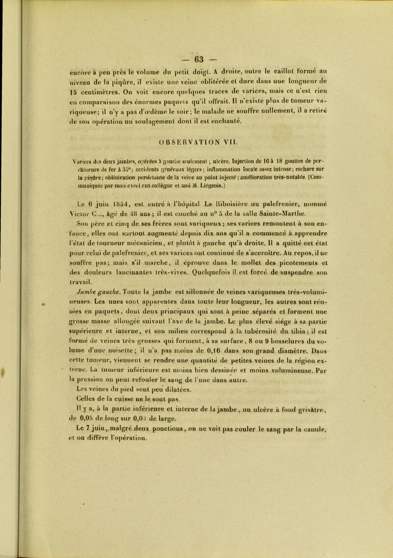 encore à j)eu près le volume du pelit doifft. A droile, outre le caillot formé au niveau de la piqûre, il existe une veine oblitérée et dure dans une longueur de 15 centimètres. On voit encore quelques traces de varices, mais ce n est rien en comparaison des énormes paqueis qu’il offrait. 11 n’existe plus de tumeur va- riqueuse; il n’y a pas d’œdème le soir; le malade ne souffre nullement, il a retiré de son opération un soulagement dont il est enchanté. OBSERVATION Vil. Varices dc.s deux jambes, opérée.s à gauclie .seuleineni ; ulcère. Injection de 16 à 18 gouttes de pcr- chlorure de fer à 35”; accidents généraux légers; inflammation locale assez intense; eschare sur ia piqûre; obiitération per.si.‘;laiite de la veine au point injecté ; amélioration très-notable. (Com- muniquée par mon exccl eut collègue et ami M. Liégeois.) Le 6 juin 1854, est entré à l’hôpital La Riboisière un palefrenier, nommé Viclüi' G..., âgé de 48 ans ; il est couché au u^ 5 de la salle Sainte-Marthe. Son père et cinq de ses frères sont variqueux ; ses varices remontent à sou en- fance, elles ont surtout augmenté depuis dix ans qu’il a commencé à. apprendre l’état de tourneur mécanicien, et plutôt à gauche qu’à droile. 11 a quitté cet état pour celui de palefreuiei, et scs varices ont continué de s’accroître. Au repos, il ne souffre pas; mais s’il marche, il éprouve dans le mollet des picotements et des douleurs lancinantes très-vives. Quelquefois il est forcé de suspendre son travail. Jambe gauche/VonlQ la jambe est sillonnée de veines variqueuses très-volumi- neuses. Les unes sont apparentes dans toute leur longueur, les autres sont réu- nies en paqueis, dont deux principaux qui sont à peine .séparés et forment une grosse masse allongée suivant Taxe de la jambe. Le plus élevé siège à sa partie supérieure et interne, et son milieu correspond à la tubérosité du tibia; il est formé de veines irès grosse.s qui forment, à sa sui face, 8 ou 9 bosselures du vo- lume d’une noisette; il n’a pas moins de 0,16 dans sou grand diamètre. Dans cette tumeur, viennent se rendre une quantité de petites veines de la région ex- terne. La tumeur inférieure est moins bien dessinée et moins volumineuse. Par la pression on peut refouler le sang de l’une dans autre. Les veines du pied sont peu dilatées. Celles de la cuisse ne le sont pas. Il y a, à la partie inférieure et interne de la jambe, un ulcère à fond grisâtre, de 0,05 de long sur 0,03 de large. Le 7 juin,.malgré deux ponctions, on ne voit pas couler le sang par la canule, et on diffère l’opération.