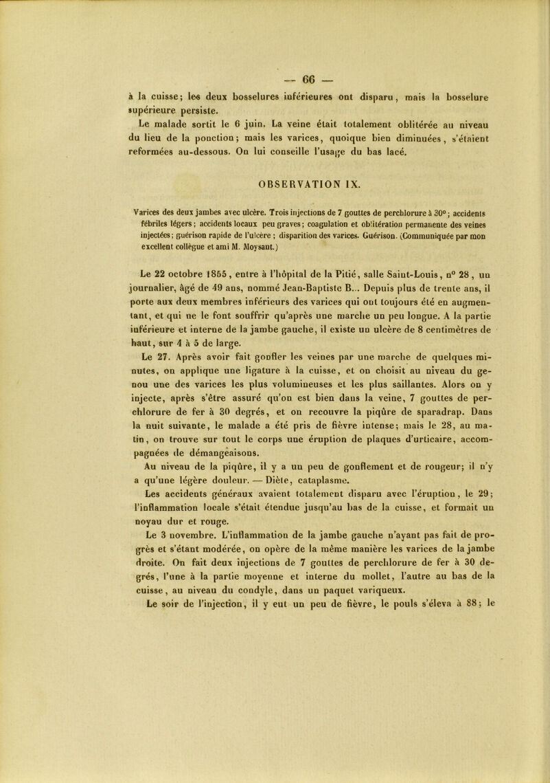 à la cuisse; les deux bosselures inférieures ont disparu, mais la bosselure supérieure persiste. Le malade sortit le 6 juin, La veine était totalement oblitérée au niveau du lieu de la ponction; mais les varices, quoique bien diminuées, s’étaient reformées au-dessous. On lui conseille l’usajje du bas lacé. OBSERVATION IX. Varices des deux jambes avec ulcère. Trois injections de 7 gouttes de perchlorure à 30° ; accidents fébriles légers; accidents locaux peu graves; coagulation et oblitération permanente des veines injectées; guérison rapide de l’ulcère ; disparition des varices. Guérison. (Communiquée par mon excellent collègue et ami M. Moysant.) Le 22 octobre 1855, entre à l’hôpital de la Pitié, salle Saint-Louis, n^^ 28, un journalier, âgé de 49 ans, nommé Jean-Baptiste B... Depuis plus de trente ans, il porte aux deux membres inférieurs des varices qui ont toujours été en augmen- tant, et qui ne le font souffrir qu’après une marche un peu longue. A la partie inférieure et interne de la jambe gauche, il existe un ulcère de 8 centimètres de haut, sur 4 à 5 de large. Le 27. Après avoir fait gonfler les veines par une marche de quelques mi- nutes, on applique une ligature à la cuisse, et on choisit au niveau du ge- nou une des varices les plus volumineuses et les plus saillantes. Alors on y injecte, après s’être assuré qu’on est bien dans la veine, 7 gouttes de per- chlorure de fer à 30 degrés, et on recouvre la piqûre de sparadrap. Dans la nuit suivante, le malade a été pris de fièvre intense; mais le 28, au ma- lin, on trouve sur tout le corps une éruption de plaques d’urticaire, accom- pagnées de démangeaisons. Au niveau de la piqûre, il y a un peu de gonflement et de rougeur; il n’y a qu’une légère douleur. — Diète, cataplasme. Les accidents généraux avaient totalement disparu avec l’éruption, le 29; l’inflammation locale s’était étendue jusqu’au bas de la cuisse, et formait un noyau dur et rouge. Le 3 novembre. L’inflammation de la jambe gauche n’ayant pas fait de pro- grès et s’étant modérée, on opère de la même manière les varices de la jambe droite. On fait deux injections de 7 gouttes de perchlorure de fer à 30 de- grés, l’une à la partie moyenne et interne du mollet, l’autre au bas de la cuisse, au niveau du condyle, dans un paquet variqueux. Le soir de l’injection, il y eut un peu de fièvre, le pouls s’éleva à 88; le