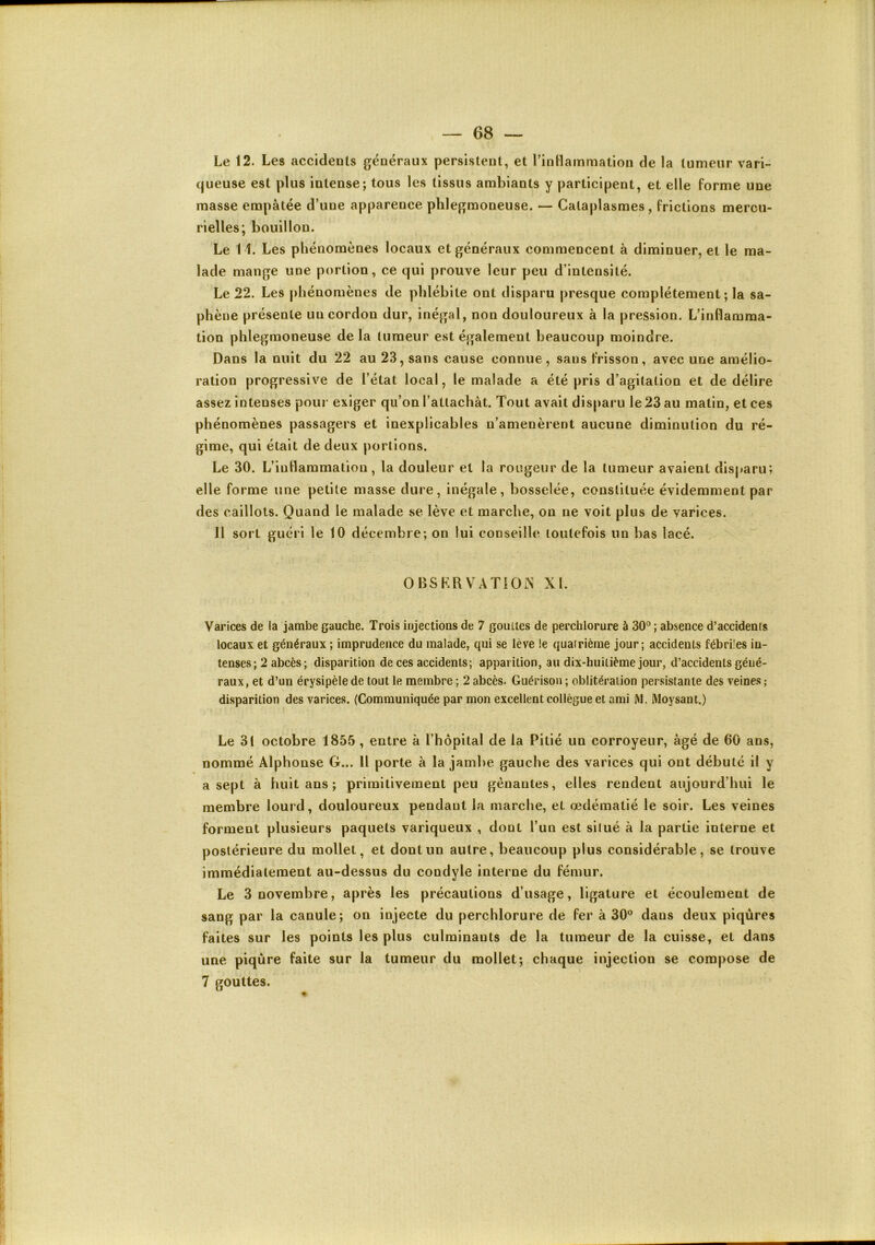 Le 12. Les accidents généraux persistent, et l’inHammation de la tumeur vari- queuse est plus intense; tous les tissus ambiants y participent, et elle forme une masse empâtée d’une apparence phlegraoneuse, — Cataplasmes, frictions mercu- rielles; bouillon. Le 11. Les phénomènes locaux et généraux commencent à diminuer, et le ma- lade mange une portion, ce qui prouve leur peu d’intensité. Le 22. Les phénomènes de phlébite ont disparu presque complètement ; la sa- phène présente un cordon dur, inégal, non douloureux à la pression. L’inflamma- tion phlegraoneuse de la tumeur est également beaucoup moindre. Dans la nuit du 22 au 23, sans cause connue, sans frisson, avec une amélio- ration progressive de l’état local, le malade a été pris d’agitation et de délire assez intenses poui- exiger qu’on l’attachât. Tout avait disparu le 23 au matin, et ces phénomènes passagers et inexplicables n’amenèrent aucune diminution du ré- gime, qui était de deux portions. Le 30. L’iuHaramatiou, la douleur et la rougeur de la tumeur avaient disparu; elle forme une petite masse dure, inégale, bosselée, constituée évidemment par des caillots. Quand le malade se lève et marche, on ne voit plus de varices. 11 sort guéri le 10 décembre; on lui conseille toutefois un bas lacé. OBSRRVATIOiN XL Varices de la jambe gauche. Trois injections de 7 gouttes de perchlorure à 30° ; absence d’accidents locaux et généraux ; imprudence du malade, qui se lève !e quatrième jour; accidents fébriles in- tenses; 2 abcès; disparition de ces accidents; apparition, au dix-huitième jour, d’accidents géné- raux , et d’un érysipèle de tout le membre ; 2 abcès. Guérison ; oblitération persistante des veines ; disparition des varices. (Communiquée par mon excellent collègue et ami M. Moysant.) Le 3! octobre 1855, entre à l’hôpital de la Pitié un corroyeur, âgé de 60 ans, nommé Alphonse G... Il porte à la jambe gauche des varices qui ont débuté il y a sept à huit ans ; primitivement peu gênantes, elles rendent aujourd’hui le membre lourd, douloureux pendant la marche, et œdématié le soir. Les veines forment plusieurs paquets variqueux , dont l’un est situé à la partie interne et postérieure du mollet, et dont un autre, beaucoup plus considérable, se trouve immédiatement au-dessus du condyle interne du fémur. Le 3 novembre, après les précautions d’usage, ligature et écoulement de sang par la canule; on injecte du perchlorure de fer à 30° dans deux piqûres faites sur les points les plus culminants de la tumeur de la cuisse, et dans une piqûre faite sur la tumeur du mollet; chaque injection se compose de 7 gouttes.