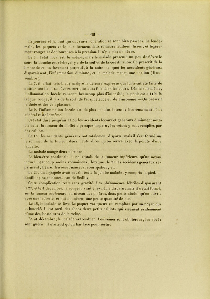 La journée et la nuit qui ont suivi l'opération se sont bien passées. Le lende- main, les paquets variqueux forment deux tumeurs tendues, lisses, et léj>ère- ment rouges et douloureuses à la pression. Il n’y a pas de fièvre. Le 5, l’état local est le même, mais le malade présente un peu de fièvre le soir; la bouche est sèche, il y a de la soif et de la constipation. On prescrit de la limonade et un lavement purgatif, à la suite de quoi les acccideuts généraux disparaissent, l’inflammation diminue, et le malade mange une portion ( 6 no- vembre ). Le 7, il allait très-bien; malgré la défense expresse qui lui avait été faite de quitter son lit, il se lève et sort plusieurs fois dans les cours. Dès le soir même, l’inflammation locale reprend beaucoup plus d’intensité ; le pouls est à llO), la langue rouge; il y a de la soif, de l’inappétence et de l’insomnie. — On prescrit la diète et des cataplasmes. Le 9. l’inflammatioa locale est de plus en plus intense; heureusement l’état général reste le même. Cet état dure jusqu’au 1 1 où les accidents locaux et généraux diminuent nota- blement; la tumeur du mollet a presque disparu, les veines y sont remplies par des caillots. Le 15, les accidents généraux ont totalement disparu; mais il s’est formé sur le sommet de la tumeur deux petits abcès qu’on ouvre avec la pointe d’une laucelte. Le malade mange deux portions. Le bien-être conlinjiait, il ne restait de la tumeur supérieure qu’un noyau induré beaucoup moins volumineux, lorsque, le 21 les accidents généraux re- parurent, fièvre, frissons, nausées, constipation, etc. Le 23, un érysipèle avait envahi toute la jambe malade, y compris le pied. — Bouillon; cataplasmes, eau de Sedlitz. Celte complication resta sans gravité. Les phénomènes fébriles disparurent le 27, elle 4 décembre, la rougeur avait elle-même disparu; mais il s’était formé, sur la tumeur supérieure, au niveau des piqûres, deux petits abcès qu’on ouvrit avec une lancette, et qui donnèrent une petite quantité de pus. Le 18, le malade se lève. Le paquet vari([ueux est remplacé par un noyau dur et bosselé. Il est sorti des abcès deux petits caillots qui viennent évidemment d’une des bosselures de la veine. Le 31 décembre, le malade va très-bien. Les Veines sont oblitérées, les abcès sont guéris; il n’attend qu’un bas lacé pour sortir.