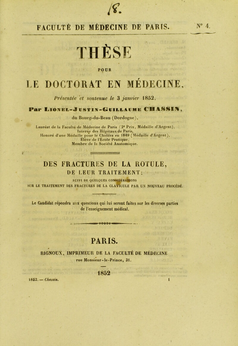 , /^. FACULTÉ DE MÉDECINE DE PARIS. POUR » LE DOCTORAT EN MEDECINE. Présentée et soutenue le 3 jan^^ier 1852, du Bour^-du-Beaii (Dordogne), Lauréat de la Faculté de Médecine de Paris (2® Prix, Médaille d’Argent), Interne des Hôpitaux de Paris, Honoré d’utie Médaille pour le Choléra en 1849 (Médaille d’Argent), Elève de l’École Pratique, Membre de la Société Anatomique. DES FRACTURFS DE LA ROTULE, DE LEUR TRAITEMENT; SUIVI DE QUELQUES CONSIDERATIONS SUR LE TRAITEMENT DES FRACTURES DE LA CLAVICULE PAR UN NOUVEAU PROCÉDÉ. Le Candidat répondra aux questions qui lui seront faites sur les diverses parties de renseignement médical. PARIS. RIGNOUX, IMPRIMEUR DE LA FACULTÉ DE MÉDECINE m rue Monsieur-le-Prince, 31. 1852 1852. — Chassin. \ i