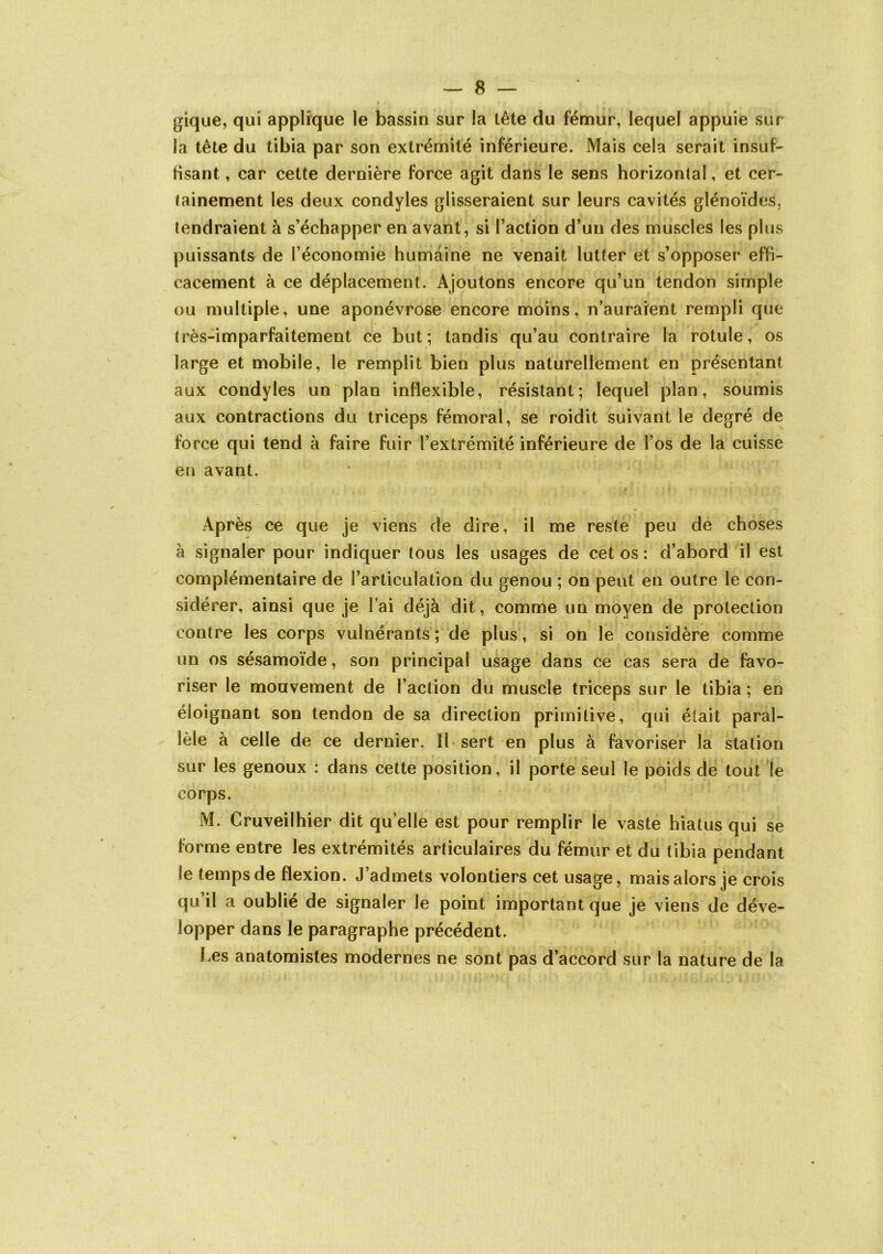 gique, qui applique le bassin sur la tête du fémur, lequel appuie sur la tête du tibia par son extrémité inférieure. Mais cela serait insuf- fisant , car cette dernière force agit dans le sens horizontal, et cer- tainement les deux condyles glisseraient sur leurs cavités glénoïdes, tendraient à s’échapper en avant, si l’action d’un des muscles les plus puissants de l’économie humaine ne venait lutter et s’opposer effi- cacement à ce déplacement. Ajoutons encore qu’un tendon simple ou multiple, une aponévrose encore moins, n’aurarent rempli que très-imparfaitement ce but; tandis qu’au contraire la rotule, os large et mobile, le remplit bien plus naturellement en présentant aux condyles un plan inflexible, résistant; lequel plan, soumis aux contractions du triceps fémoral, se roidit suivant le degré de force qui tend à faire fuir l’extrémité inférieure de l’os de la cuisse en avant. Après ce que je viens de dire, il me reste peu de choses à signaler pour indiquer tous les usages de cet os : d’abord il est complémentaire de l’articulation du genou ; on peut en outre le con- sidérer, ainsi que je l’ai déjà dit, comme un moyen de protection contre les corps vulnérants ; de plus , si on le considère comme un os sésamoïde, son principal usage dans ce cas sera de favo- riser le mouvement de l’action du muscle triceps sur le tibia ; en éloignant son tendon de sa direction primitive, qui était paral- lèle à celle de ce dernier. Il sert en plus à favoriser la station sur les genoux : dans cette position, il porte seul le poids de tout le corps. M. Cruveilhier dit qu’elle est pour remplir le vaste hiatus qui se forme entre les extrémités articulaires du fémur et du tibia pendant le temps de flexion. J’admets volontiers cet usage, mais alors je crois qu’il a oublié de signaler le point important que je viens de déve- lopper dans le paragraphe précédent. l.es anatomistes modernes ne sont pas d’accord sur la nature de la