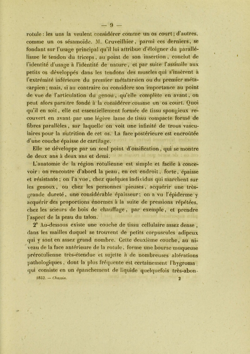 — 0 — rotule: les uns la veulent considérer comme un os court; d’autres, comme un os sésamoïde. iVJ. Cruveilhier, parmi ces derniers, se fondant sur l’usage principal qu’il lui attribue d’éloigner du parallé- lisme le tendon du triceps, au point de son insertion , conclut de l’identité d’usage à l’identité de nature, et par suite l’assimile aux petits os développés dans les tendons des muscles qui s’insèrent à l’extrémité inférieure du premier métatarsien ou du premier méta- carpien ; mais, si au contraire on considère son importance au point de vue de l’articulation du genou , qu’elle complète en avant, on peut alors paraître fondé à la considérer comme un os court. Quoi qu’il en soit, elle est essentiellement formée de tissu spongieux re- couvert en avant par une légère lame de tissu compacte formé de fibres parallèles, sur laquelle on voit une infinité de trous vascu- laires pour la nutrition de cet os. La face postérieure est encroûtée d’une couche épaisse de cartilage. Elle se développe par un seul point d’ossification^ qui se montre de deux ans à deux ans et demi. L’anatomie de la région rotulienne est simple et facile à conce- voir: on rencontre d’abord la peau, en cet endroit, forte, épaisse et résistante; on l’a vue, chez quelques individus qui marchent sur les genoux, ou chez les personnes pieuses, acquérir une très- grande dureté, une considérable épaisseur; on a vu l’épiderme y acquérir des proportions énormes à la suite de pressions répétées, chez les scieurs de bois de chauffage, par exemple, et prendre l’aspect de la peau du talon. 2° Au-dessous existe une couche de tissu cellulaire assez dense , dans les mailles duquel se trouvent de petits corpuscules adipeux qui y sont en assez grand nombre. Cette deuxième couche, au ni- veau de la face antérieure de la rotule, forme une bourse muqueuse prérotulienne très-étendue et sujette à de nombreuses altérations pathologiques, dont la plus fréquente est certainement l’hygroma qui consiste en un épanchement de liquide quelquefois très-abon> 1852. — Chassin. 2 /
