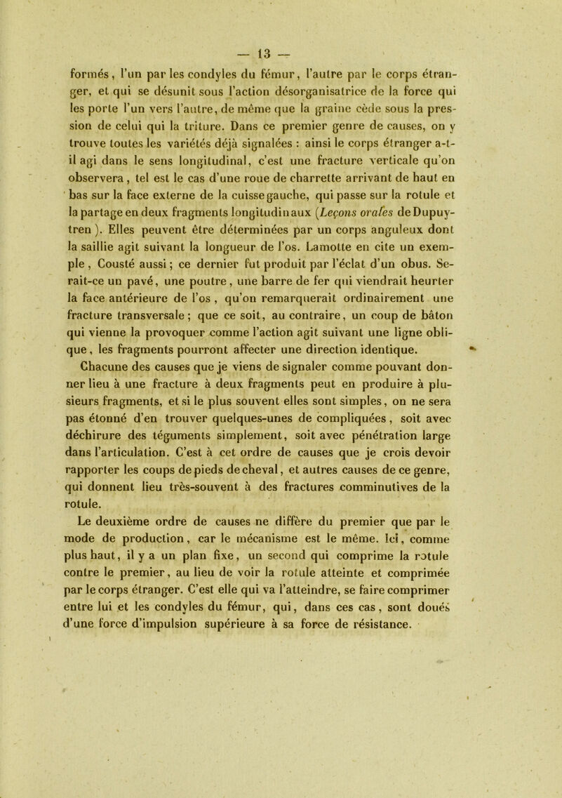 formés, l’iin par les condyles du fémur, l’aulre par le corps étran- ger, et qui se désunit sous l’action désorganisatrice de la force qui les porte l’un vers l’autre, de même que la graine cède sous la pres- sion de celui qui la triture. Dans ce premier genre de causes, on y trouve toutes les variétés déjà signalées : ainsi le corps étranger a-t- il agi dans le sens longitudinal, c’est une fracture verticale qu’on observera , tel est le cas d’une roue de charrette arrivant de haut en ' bas sur la face externe de la cuisse gauche, qui passe sur la rotule et la partage en deux fragments longitudinaux {Leçons orafes deDupuy- tren ). Elles peuvent être déterminées par un corps anguleux dont la saillie agit suivant la longueur de l’os. Lamotte en cite un exem- ple , Cousté aussi ; ce dernier fut produit par l’éclat d’un obus. Se- rait-ce un pavé, une poutre , une barre de fer qui viendrait heurter la face antérieure de l’os , qu’on remarquerait ordinairement une fracture transversale; que ce soit, au contraire, un coup de bâton qui vienne la provoquer comme l’action agit suivant une ligne obli- que , les fragments pourront affecter une direction identique. Chacune des causes que je viens de signaler comme pouvant don- ner lieu à une fracture à deux fragments peut en produire à plu- sieurs fragments, et si le plus souvent elles sont simples, on ne sera pas étonné d’en trouver quelques-unes de compliquées, soit avec déchirure des téguments simplement, soit avec pénétration large dans l’articulation. C’est à cet ordre de causes que je crois devoir rapporter les coups de pieds de cheval, et autres causes de ce genre, qui donnent lieu très-souvent à des fractures comminutives de la rotule. Le deuxième ordre de causes ne diffère du premier que par le mode de production, car le mécanisme est le même. Ici, comme plus haut, il y a un plan fixe, un second qui comprime la rotule contre le premier, au lieu de voir la rotule atteinte et comprimée par le corps étranger. C’est elle qui va l’atteindre, se faire comprimer entre lui et les condyles du fémur, qui, dans ces cas, sont doués d’une force d’impulsion supérieure à sa force de résistance.