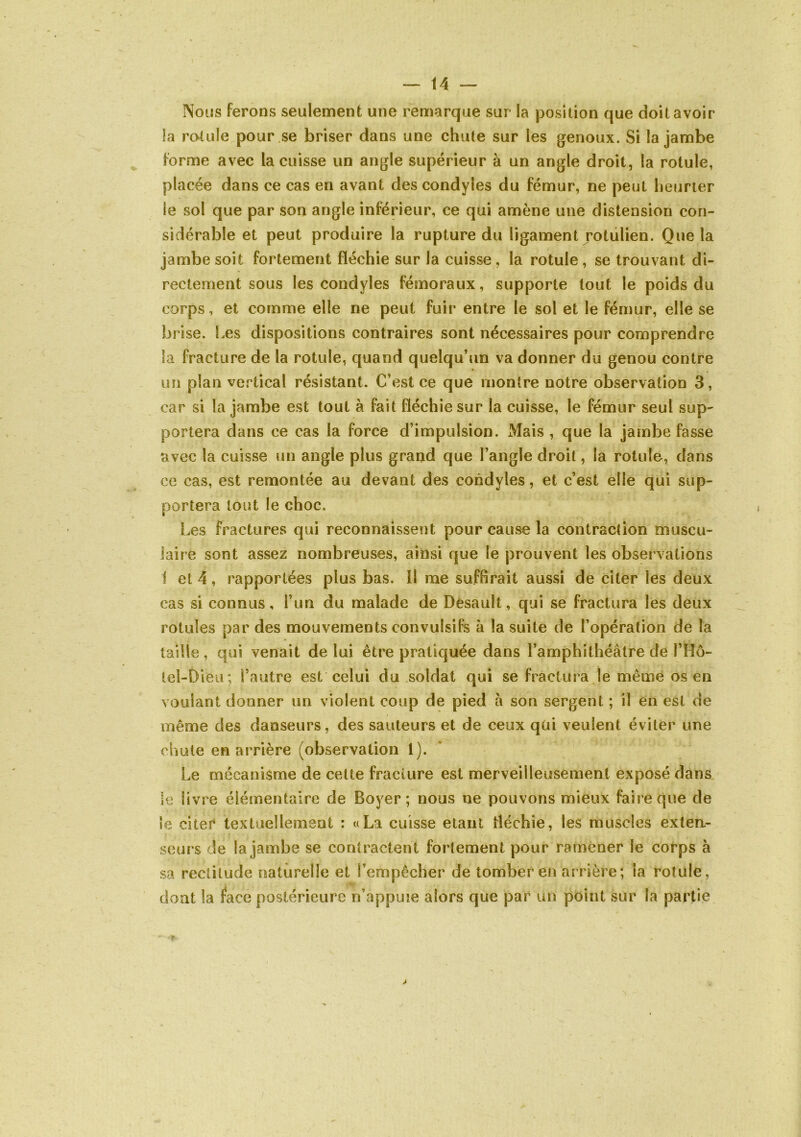 Nous ferons seulement une remarque sur la position que doit avoir la rotule pour.se briser dans une chute sur les genoux. Si la jambe forme avec la cuisse un angle supérieur à un angle droit, la rotule, placée dans ce cas en avant des condyles du fémur, ne peut heurier le sol que par son angle inférieur, ce qui amène une distension con- sidérable et peut produire la rupture du ligament rotulien. Que la jambe soit fortement fléchie sur la cuisse , la rotule , se trouvant di- rectement sous les condyles fémoraux, supporte tout le poids du corps, et comme elle ne peut fuir entre le sol et le fémur, elle se brise. Les dispositions contraires sont nécessaires pour comprendre la fracture de la rotule, quand quelqu’un va donner du genou contre un plan vertical résistant. C’est ce que montre notre observation 3, car si la jambe est tout à fait fléchie sur la cuisse, le fémur seul sup- portera dans ce cas la force d’impulsion. Mais , que la jambe fasse avec la cuisse un angle plus grand que l’angle droit, la rotule, dans ce cas, est remontée au devant des condyles, et c’est elle qui sup- portera tout le choc. Les fractures qui reconnaissent pour cause la contraction muscu- laire sont assez nombreuses, ainsi que le prouvent les observations 1 et 4, rapportées plus bas. Il me suffirait aussi de citer les deux cas si connus, l’un du malade de Dèsault, qui se fractura les deux rotules par des mouvements convulsifs à la suite de l’opération de la taille , qui venait de lui être pratiquée dans l’amphithéâtre de l’Hô- tel-Dieu; l’autre est celui du .soldat qui se fractura le même os en voulant donner un violent coup de pied â son sergent ; il en est de même des danseurs, des sauteurs et de ceux qui veulent éviter une chute en arrière (observation 1). Le mécanisme de celte fracture est merveilleusement exposé dans le livre élémentaire de Boyer; nous ne pouvons mieux faire que de ie citer textuellement : «La cuisse étant fléchie, les muscles exten- seurs de la jambe se contractent fortement pour ramener le corps à sa rectitude naturelle et l’empêcher de tomber en arrière; la rotule, dont la face postérieure n’appuie alors que par un point sur la partie