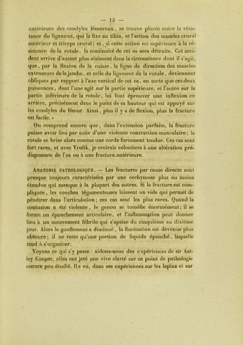 antérieure des condyles fémoraux, se trouve placée entre la résis- tance du ligament, qui la fixe au tibia, et Faction des muscles crural ' antérieur et triceps crural ; et, si cette action est supérieure à la ré- sistance de la rotule, la continuité de cet os sera détruite. Cet acci- dent arrive d’autant plus aisément dans la circonstance dont il s’agit, que, par la flexion de la cuisse, la ligne de direction des muscles extenseurs de la jambe, et celle du ligament de la rotule, deviennent obliques par rapport à l’axe vertical de cet os, en sorte que ces deux puissances, dont l’une agit sur la partie supérieure, et l’autre sur la partie inférieure de la rotule, lui font éprouver une inflexion en arrière, précisément dans le point de sa hauteur qui est appuyé sur les condyles du fémur. Ainsi, plus il y a de flexion, plus la fracture est facile. » On comprend encore que, dans l’extension parfaite, la fracture puisse avoir lieu par suite d’une violente contraction musculaire; la rotule se brise alors comme une corde fortement tendue. Ces cas sont fort rares, et avec Vrolik, je croirais volontiers à une altération pré- disposante de l’os ou à une fracture-antérieure. Anatomie pathologique. — Les fractures par cause directe sont presque toujours caractérisées par une ecchymose plus ou moins étendue qui manque à la plupart des autres. Si la fracture est com- pliquée , les couches légumenteuses laissent un vide qui permet de pénétrer dans l’articulation ; ces cas sont les plus rares. Quand la contusion a été violente , le genou se tuméfie énormément; il se forme un épanchement articulaire, et l’inflammation peut donner lieu à un mouvement fébrile qui s’apaise du cinquième au dixième jour. Alors le gonflement a diminué , la fluctuation est devenue plus obècure ; il ne reste qu’une portion de liquide épanché, laquelle tend à s’organiser. Voyons ce qui s’y passe : aidons-nous des expériences de sir Ast- ley Cooper, elles ont jeté une vive clarté sur ce point de pathologie encore peu étudié, lia vu, dans ses expériences sur les lapins et sur .