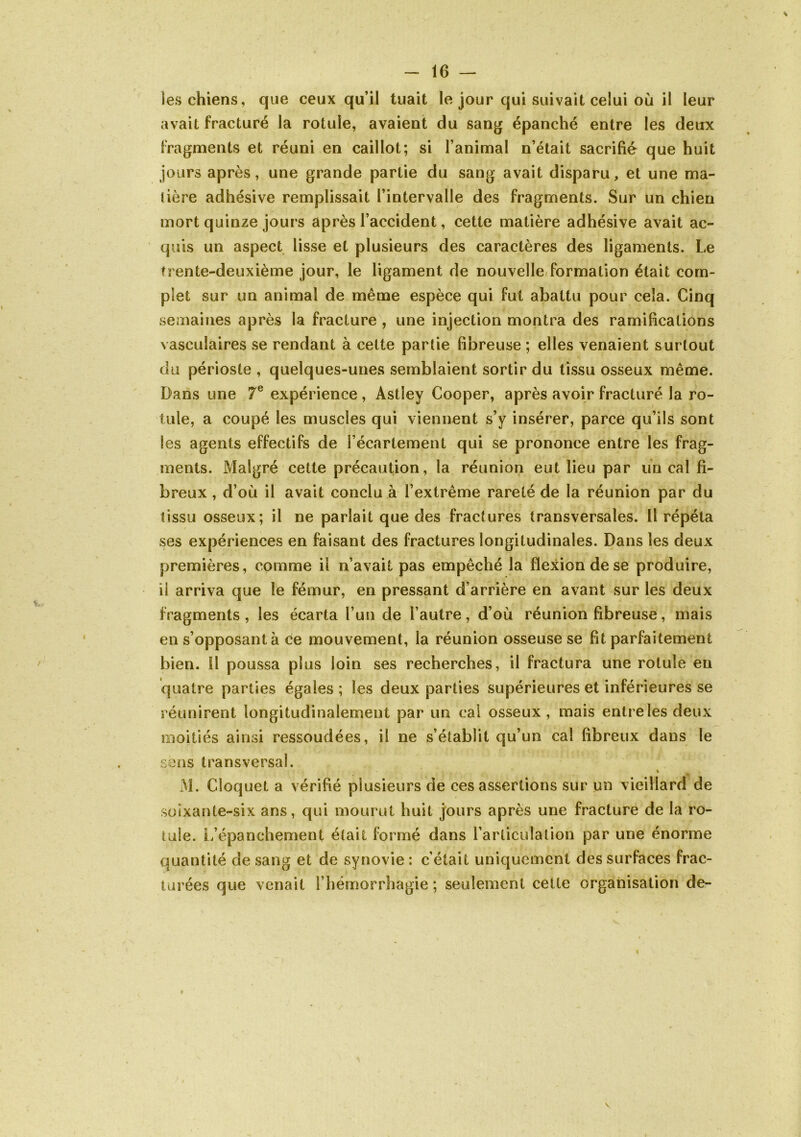 les chiens, que ceux qu’il tuait le jour qui suivait celui où il leur avait fracturé la rotule, avaient du sang épanché entre les deux fragments et réuni en caillot; si l’animal n’était sacrifié que huit jours après, une grande partie du sang avait disparu, et une ma- lière adhésive remplissait l’intervalle des fragments. Sur un chien mort quinze jours après l’accident, cette matière adhésive avait ac- quis un aspect lisse et plusieurs des caractères des ligaments. Le trente-deuxième jour, le ligament de nouvelle/formation était com- plet sur un animal de même espèce qui fut abattu pour cela. Cinq semaines après la fracture , une injection montra des ramifications vasculaires se rendant à cette partie fibreuse ; elles venaient surtout du périoste , quelques-unes semblaient sortir du tissu osseux même. Dans une 7® expérience , Astley Cooper, après avoir fracturé la ro- tule, a coupé les muscles qui viennent s’y insérer, parce qu’ils sont les agents effectifs de l’écartement qui se prononce entre les frag- ments. Malgré cette précaution, la réunion eut lieu par un cal fi- breux , d’où il avait conclu à l’extrême rareté de la réunion par du tissu osseux; il ne parlait que des fractures transversales. Il répéta ses expériences en faisant des fractures longitudinales. Dans les deux premières, comme il n’avait pas empêché la flexion de se produire, il arriva que le fémur, en pressant d’arrière en avant sur les deux fragments, les écarta l’un de l’autre, d’où réunion fibreuse, mais en s’opposant à ce mouvement, la réunion osseuse se fit parfaitement bien. Il poussa plus loin ses recherches, il fractura une rotule en quatre parties égales ; les deux parties supérieures et inférieures se réunirent longitudinalement par un cal osseux, mais entrelesdeux moitiés ainsi ressoudées, il ne s’établit qu’un cal fibreux dans le sens transversal. I M. Cloquet a vérifié plusieurs de ces assertions sur un vieillard de soixante-six ans, qui mourut huit jours après une fracture de la ro- tule. L/épanchement était formé dans rarticulalion par une énorme quantité de sang et de synovie : c’était uniquement des surfaces frac- turées que venait l’hémorrhagie; seulement cette organisation de-