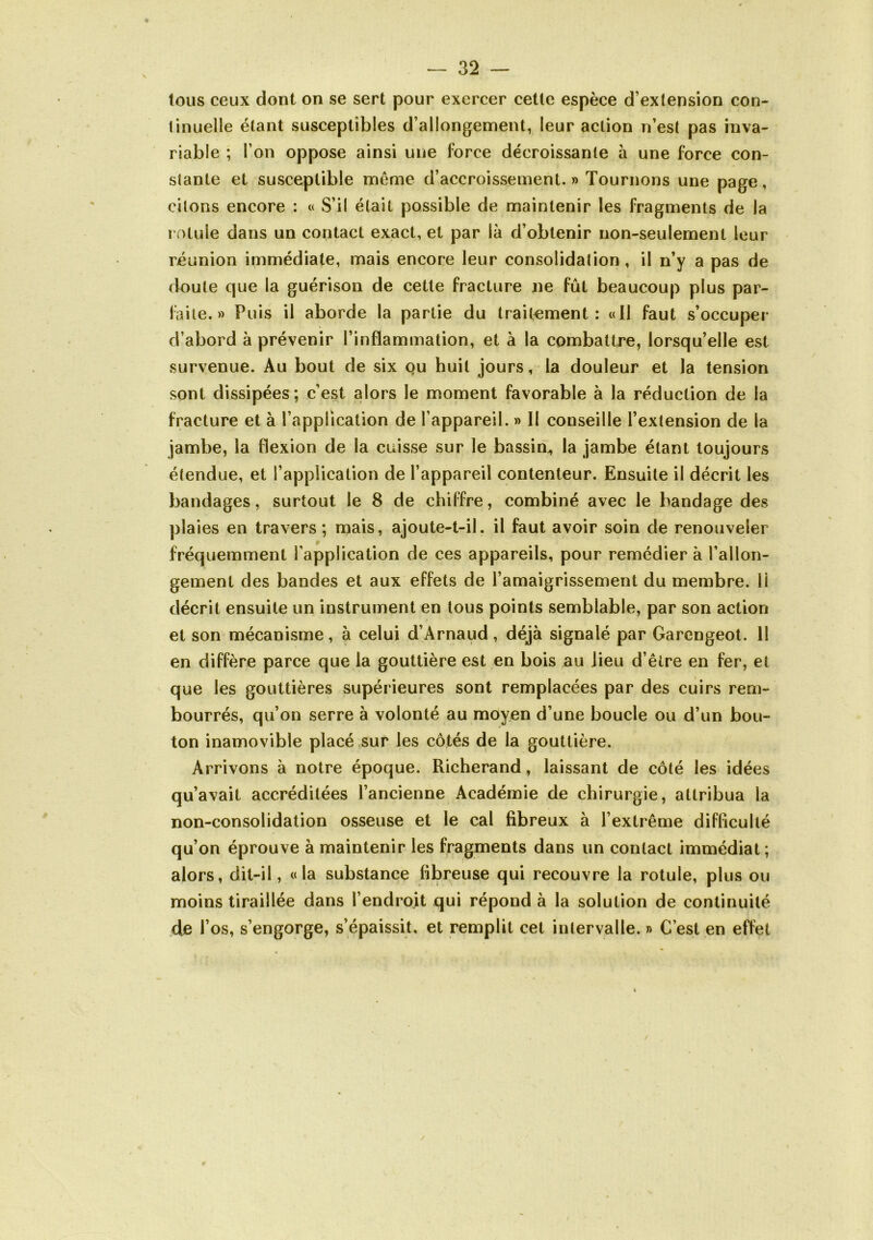 tous ceux dont on se sert pour exercer cette espèce d’extension con- tinuelle étant susceptibles d’allongement, leur action n’est pas inva- riable ; l’on oppose ainsi une force décroissante à une force con- stante et susceptible môme d’accroissement. » Tournons une page, citons encore : « S’il était possible de maintenir les fragments de la rotule dans un contact exact, et par là d’obtenir non-seulement leur réunion immédiate, mais encore leur consolidation, il n’y a pas de doute que la guérison de cette fracture ne fût beaucoup plus par- faite.» Puis il aborde la partie du traitement: «Il faut s’occuper d’abord à prévenir l’inflammation, et à la combattre, lorsqu’elle est survenue. Au bout de six ou huit jours, la douleur et la tension sont dissipées; c’est alors le m.oment favorable à la réduction de la fracture et à l’application de l’appareil. » Il conseille l’extension de la jambe, la flexion de la cuisse sur le bassin^ la jambe étant toujours étendue, et l’application de l’appareil contenteur. Ensuite il décrit les bandages, surtout le 8 de chiffre, combiné avec le bandage des plaies en travers; mais, ajoute-t-il. il faut avoir soin de renouveler fréquemment l'application de ces appareils, pour remédier à l’allon- gement des bandes et aux effets de l’amaigrissement du membre. 11 décrit ensuite un instrument en tous points semblable, par son action et son mécanisme, à celui d’Arnaud, déjà signalé par Garengeol. Il en diffère parce que la gouttière est en bois bu lieu d’être en fer, et que les gouttières supérieures sont remplacées par des cuirs rem- bourrés, qu’on serre à volonté au moyen d’une boucle ou d’un bou- ton inamovible placé sur les côtés de la gouttière. Arrivons à notre époque. Richerand, laissant de côté les‘ idées qu’avait accréditées l’ancienne Académie de chirurgie, attribua la non-consolidation osseuse et le cal fibreux à l’extrême difficulté qu’on éprouve à maintenir les fragments dans un contact immédiat; alors, dit-il, «la substance fibreuse qui recouvre la rotule, plus ou moins tiraillée dans l’endroit qui répond à la solution de continuité de l’os, s’engorge, s’épaissit, et remplit cet intervalle. » C’est en effet /