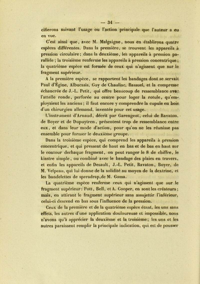 cifierons suivant Tusage ou l’action principale que l’auteur a eu en vue. C’est ainsi que, avec M. Malgaigne, nous en établirons quatre espèces différentes. Dans la première, se trouvent les appareils à pression circulaire; dans la deuxième, les appareils à pression pa- rallèle ; la troisième renferme les appareils à pression concentrique; la quatrième espèce est formée de ceux qui n’agissent que sur le fragment supérieur. A la première espèce, se rapportent les bandages dont se servait Paul d’Egine, Albucasis, Guy de Chauliac, Bassuel, et la compresse échancrée de J.-L. Petit, qui offre beaucoup de ressemblance avec l’attelle ronde, perforée au centre pour loger la rotule, qu’em- ployaient les anciens ; il faut encore y comprendre la cupule en bois d’un chirurgien allemand, inventée pour cet usage. L’instrument d’Arnaud, décrit par Garengeot, celui de Ravaton, • de Boyer et de Dupuytren, présentent trop de ressemblance entre eux, et dans leur mode d’action, pour qu’on ne les réunisse pas ensemble pour former le deuxième groupe. Dans la troisième espèce, qui comprend les appareils à pression concentrique, et qui pressent de haut en bas et de bas en haut sur le contour dechaque fragment,-on peut ranger le 8 de chiffre,.le kiastre simple, ou combiné avec le bandage des plaies en travers, et enfin les appareils de Desault, J.-L. Petit, Ravaton, Boyer, de M. Velpeau, qui lui donne de la solidité au moyen de la dextrine, et les bandelettes de sparadrap,de M. Gama. La quatrième espèce renferme ceux qui n’agissent que sur le fragment supérieur: Pott, Bell, et A. Cooper, en sont les créateurs; mais, en attirant le fragment supérieur sans assujettir l’inférieur, celui-ci descend en bas sous l’influence de la pression. Ceux de la première et de la quatrième espèce étant, les uns sans effets, les autres d’une application douloureuse et impossible, nous n’avons qu’à apprécier la deuxième et la troisième; les uns et les autres paraissent remplir la principale indication, qui est de pousser