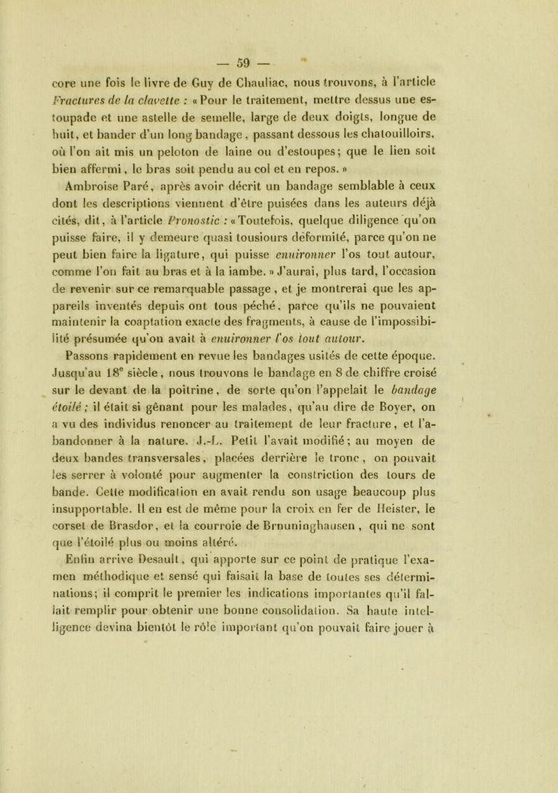 core une fois le livre de Guy de Chauliac, nous trouvons, à l’arlicle Fractures de la clavette : «Pour le traitement, mettre dessus une es- îoupade et une astelle de semelle, large de deux doigts, longue de huit, et bander d’un long bandage , passant dessous les chatouilloirs, où l’on ait mis un peloton de laine ou d’estoupes; que le lien soit bien affermi, le bras soit pendu au col et en repos. » Ambroise Paré, après avoir décrit un bandage semblable à ceux dont les descriptions viennent d’être puisées dans les auteurs déjà cités, dit, à l’article Pro/i05t/c :«Toutefois, quelque diligence qu’on puisse faire, il y demeure quasi tousiours déformilé, parce qu’on ne peut bien faire la ligature, qui puisse enuironner l’os tout autour, comme l’on fait au bras et à la iambe. » J’aurai, plus tard, l’occasion de revenir sur ce remarquable passage , et je montrerai que les ap- pareils inventés depuis ont tous péché, parce qu’ils ne pouvaient maintenir la coaptation exacte des fragments, à cause de l’impossibi- lité présumée qu’on avait à enuironner l'os tout autour. Passons rapidement en revue les bandages usités de cette époque. Jusqu’au 18® siècle, nous trouvons le bandage en 8 de chiffre croisé sur le devant de la poitrine, de sorte qu’on l’appelnit le bandage étoilé ; il était si gênant pour les malades, qu’au dire de Boyer, on a vu des individus renoncer au traitement de leur fracture, et l’a- bandonner à la nature. J.-L. Petit l’avait modifié ; au moyen de deux bandes transversales, placées derrière le tronc , on pouvait les serrer à volonté pour augmenter la constriction des tours de bande. Cette modificadon en avait rendu son usage beaucoup plus insupportable. Il en est de même pour la croix en fer de lîeisîer, le corset de Brasdor, et la courroie de Brnuninghausen , qui ne sont que l’étoilé plus ou moins altéré. Entin arrive Desault, qui apporte sur ce point de pratique l’exa- men méthodique et sensé qui faisait la base de toutes ses détermi- nations; il comprit le premier les indications importantes qu’il fal- lait remplir pour obtenir une bonne consolidation. Sa haute intel- ligence devina bientôt le rôle important qu’on pouvait faire jouer à
