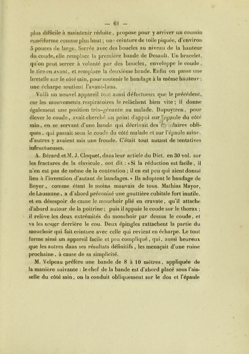 ~ 6< - plus dil'ficile à maintenir réciuile , propose pour y arriver un coussin cunéiforme comme plus haut ; une ceinture de toile piquée, d’environ 5 pouces de large. Serrée avec des boucles au niveau de la hauteur du coude, elle remplace la première bande de Desault. Un bracelet, qu’on peut serrer à volonté par des boucles, enveloppe le coude, le tire en avant, et remplace la deuxième bande. Enfin on passe une bretelle sur le côté sain, pour soutenir le bandage à la même hauteur; une écharpe soutient l’avanl-bras. Voilà un nouvel appareil tout aussi défectueux que le précédent, car les mouvements respiratoires le relâchent bien vite ; il donne également une position très-gênante au malade. Dupuytren, pour élever le coude, avait cherché un point d'appui sur^répaule du côté sain, en se servant d’une bande qui décrivait des éu vulaires obli- ques , qui passait sous le coude du côté malade et sur l’épaule saine, d’autres y avaient mis une fronde. C’était tout autant de tentatives infructueuses. A. Bérard et M. J. Cloquet, dans leur article du Dict. en 30 vol. sur les fractures de la clavicule, ont dit : «Si la réduction est facile, il n’en est pas de même de la contention ; il en est peu qui aient donné lieu à l’invention d’autant de bandages. » Ils adoptent le bandage de Boyer , comme étant le moins mauvais de tous. Mathias Mayor, de Lausanne, a d’abord préconisé une gouttière cubitale fort inutile, et en désespoir de cause le mouchoir plié en cravate, qu’il attache d’abord autour de la poitrine ; puis il appuie le coude sur le thorax ; il relève les deux extrémités du monchoir par dessus le coude, et va les nouer derrière le cou. Deux épingles rattachent la partie du mouchoir qui fait ceinture avec celle qui revient en écharpe. Le tout forme ainsi un appareil facile et peu compliqué, qui, aussi heureux que les autres dans ses résultats définitifs , les menaçait d’une ruine prochaine, à cause de sa simplicité. M. Velpeau préfère une bande de 8 à 10 mètres, appliquée de la manière suivante : le chef de la bande est d’abord placé sous l’ais- selle du côté sain, on la conduit obliquement sur le dos et l’épaule