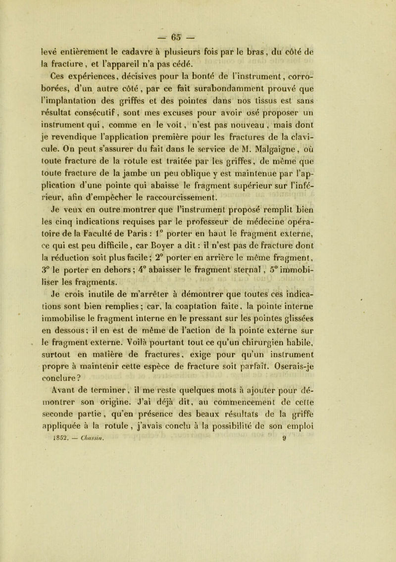 levé entièrement le cadavre à plusieurs fois par le bras, du côté de la fracture, et l’appareil n’a pas cédé. Ces expériences, décisives pour la bonté de l’instrument, corro- borées, d’un autre côté, par ce fait surabondamment prouvé que l’implantation des griffes et des pointes dans nos tissus est sans résultat consécutif, sont mes excuses pour avoir osé proposer un instrument qui, comme en le voit, n’est pas nouveau , mais dont je revendique l’application première pour les fractures de la clavi- cule. On peut s’assurer du fait dans le service de M. Malgaigne, où toute fracture de la rotule est traitée par les griffes, de même que toute fracture de la jambe un peu oblique y est maintenue par l’ap- plication d’une pointe qui abaisse le fragment supérieur sur l’infé- rieur, afin d’empêcher le raccourcissement. Je veux en outre montrer que l’instrument proposé remplit bien les cinq indications requises par le professeur de médecine opéra- toire de la Faculté de Paris : 1° porter en haut le fragment externe, ce qui est peu difficile, car Boyer a dit : il n’est pas de fracture dont la réduction soit plus facile; 2° porter en arrière le même fragment, 3® le porter en dehors ; 4° abaisser le fragment steimal , 5® immobi- liser les fragments. Je crois inutile de m’arrêter à démontrer que toutes ces indica- tions sont bien remplies; car, la coaptation faite, la pointe interne immobilise le fragment interne en le pressant sur les pointes glissées en dessous; il en est de même de l’action de la pointe externe sur , le fragment externe. Voilà pourtant tout ce qu’un chirurgien habile, surtout en matière de fractures, exige pour qu’un instrument propre à maintenir cette espèce de fracture soit parfait. Oserais-je conclure ? Avant de terminer, il me reste quelques mots à ajouter pour dé- montrer son origine. J’ai déjà dit, au commencement de celte seconde partie , qu’en présence des beaux résultats de la griffe appliquée à la rotule , j’avais conclu à la possibilité de son emploi ]852, — dutssin. 9