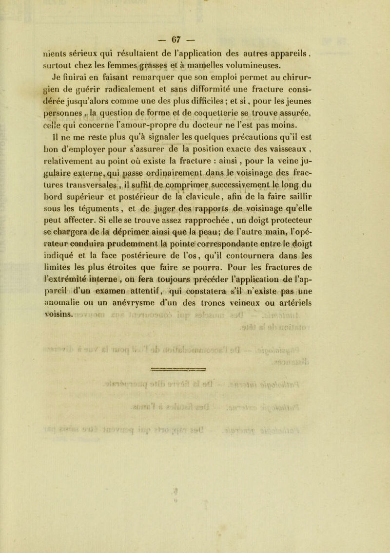 nienls sérieux qui résullaient de l’application des autres appareils, surtout chez les femmes grasses et à mamelles volumineuses. Je finirai en faisant remarquer que son emploi permet au chirur- gien de guérir radicalement et sans difformité une fracture consi- dérée jusqu’alors comme une des plus difficiles; et si, pour les jeunes personnes , la question de forme et de coquetterie se trouve assurée, celle qui concerne l’amour-propre du docteur ne l’est pas moins. 11 ne me reste plus qu’à signaler les quelques précautions qu’il est bon d’employer pour s’assurer de la position exacte des vaisseaux , relativement au point où existe la fracture : ainsi, pour la veine ju- gulaire externe, qui passe ordinairement dans le voisinage des frac- tures transversales , il suffit de comprimer successivement le long du bord supérieur et postérieur de la clavicule, afin de la faire saillir sous les téguments, et de juger des rapports de voisinage quelle peut affecter. Si elle se trouve assez rapprochée , un doigt protecteur se chargera de la déprimer ainsi que la peau; de l’autre main, l’opé- rateur conduira prudemment la pointe correspondante entre le doigt indiqué et la face postérieure de l’os, qu’il contournera dans les limites les plus étroites que faire se pourra. Pour les fractures de l’extrémité interne , on fera toujours précéder l’application de l’ap- pareil d’un examen attentif, qui constatera s’il n’existe pas une anomalie ou un anévrysme d’un des troncs veineux ou artériels voisins. .