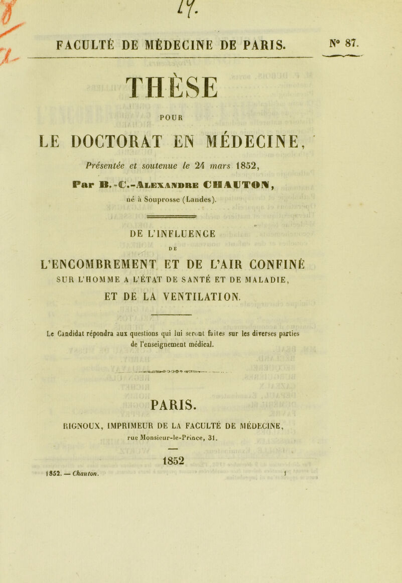 ê y ir- FACULTÉ DE MÉDECINE DE PARIS. THÈSE POUR LE DOCTORAT EN MEDECINE, Présentée et soutenue le 24 mars 1852, Par B.-€,-âLË\iiniDiiE €8SAUTOH, né à Souprosse (Landes). DE L’INFLUENCE N° 87. L’ENCOMBREMENT ET DE L’AIR CONFINÉ SUR L’HOMME A L’ÉTAT DE SANTÉ ET DE MALADIE, ET DE LA VENTILATION. Le Candidat répondra aux questions qui iui seront faites sur les diverses parties de l’enseignement médical. O-QhSE*» . PARIS. RIGNOUX, IMPRIMEUR DE LA FACULTÉ DE MÉDECINE, rue Monsieur-le-Prince, 31. 1852