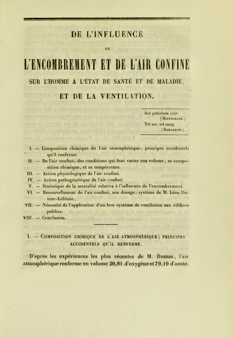 DE L’INFLUENCE DE SUR L’HOMME A L’ÉTAT DE SANTÉ ET DE MALADIE, ET DE LA VENTILATION. Aer pabulum vitæ. ( Hippociute.) Tel air, tel sang. ( Ramazzini.) ï. — Composition chimique de l’air atmosphérique; principes accidentels qu’il renferme. II. — De l’air confiné; des conditions qui font varier sou volume, sa compo- sition chimique, et sa température. III. — Action physiologique de l’air confiné, IV. — Action pathogénétique de l’air confiné. V. — Statistique de la mortalité relative à l’influence de l’encombrement. VI. — Renouvellement de l’air confiné, son dosage; système de M. Léon Du- voir-Leblanc. VIL — Nécessité de l’application d’un bon système de ventilation aux édifices publics. VI11. — Conclusion. 1. — Composition chimique de l’air atmosphérique; principes ACCIDENTELS Qü’lL RENFERME. D’après les expériences les plus récentes de M. Dumas, l’air atmosphérique renferme en volume 20,81 d’oxygène et 79,19 d’azote.