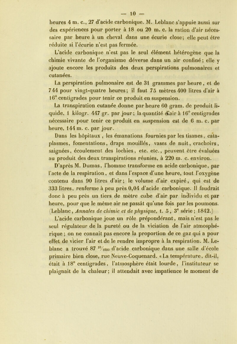 heures 4 m. c., 27 d’acide carbonique. M. Leblanc s’appuie aussi sur des expériences pour porter à 18 ou 20 m. c. la ration d’air néces- saire par heure à un cheval dans une écurie close; elle peut être réduite si l’écurie n’est pas fermée. L’acide carbonique n’est pas le seul élément hétérogène que la chimie vivante de l’organisme déverse dans un air confiné ; elle y ajoute encore les produits des deux perspirations pulmonaires et cutanées. La perspiration pulmonaire est de 31 grammes par heure, et de 744 pour vingt-quatre heures; il faut 75 mètres 400 litres d’air à 16° centigrades pour tenir ce produit en suspension. La transpiration cutanée donne par heure 60 gram. de produit li- quide, 1 kilogr. 447 gr. par jour; la quantité d’air à 16° centigrades nécessaire pour tenir ce produit en suspension est de 6 m. c. par heure, 144 m. c. par jour. Dans les hôpitaux , les émanations fournies par les tisanes, cata- plasmes, fomentations, draps mouillés, vases de nuit, crachoirs, saignées, écoulement des lochies, etc. etc., peuvent être évaluées au produit des deux transpirations réunies, à 220 m. c. environ. D’après M. Dumas, l’homme transforme en acide carbonique, par l’acte de la respiration, et dans l’espace d’une heure, tout l’oxygène contenu dans 90 litres d’air; le volume d’air expiré, qui est de 333 litres, renferme à peu près 0,04 d’acide carbonique. Il faudrait donc à peu près un tiers de mètre cube d’air par individu et par heure, pour que le même air ne passât qu’une fois par les poumons. (Leblanc, Annales de chimie et de physique, t. 5 , 3e série ; 1842.) L’acide carbonique joue un rôle prépondérant, mais n’est pas le seul régulateur de la pureté ou de la viciation de l’air atmosphé- rique ; on ne connaît pas encore la proportion de ce gaz qui a pour effet de vicier l’air et de le rendre impropre à la respiration. M. Le- blanc a trouvé 87 10/iooo d’acide carbonique dans une salle d’école primaire bien close, rue Neuve-Coquenard. « La température, dit-il, était à 18° centigrades, l’atmosphère était lourde, l’instituteur se plaignait de la chaleur; il attendait avec impatience le moment de