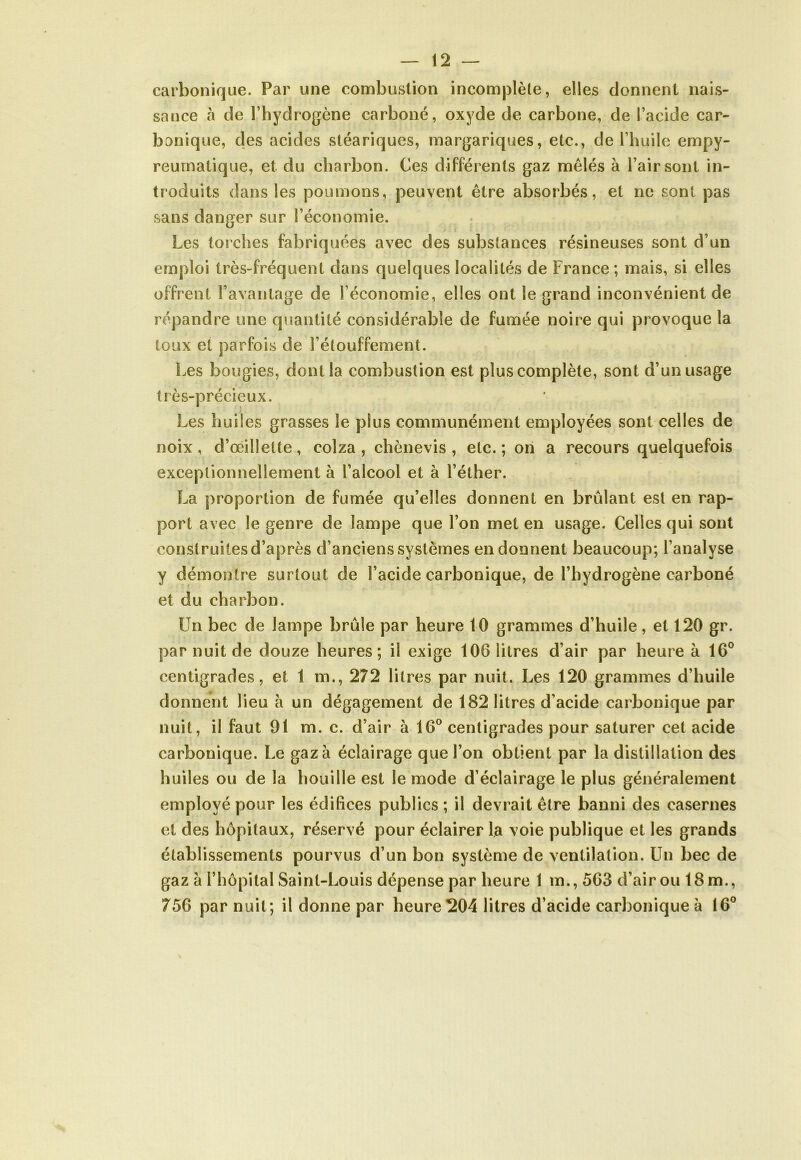 carbonique. Par une combustion incomplète, elles donnent nais- sance à de l’hydrogène carboné, oxyde de carbone, de l’acide car- bonique, des acides stéariques, margariques, etc., de l’huile empy- reumatique, et du charbon. Ces différents gaz mêlés à l’air sont in- troduits dans les poumons, peuvent être absorbés, et ne sont pas sans danger sur l’économie. Les torches fabriquées avec des substances résineuses sont d’un emploi très-fréquent dans quelques localités de France ; mais, si elles offrent l’avantage de l’économie, elles ont le grand inconvénient de répandre une quantité considérable de fumée noire qui provoque la toux et parfois de l’étouffement. Les bougies, dont la combustion est plus complète, sont d’un usage très-précieux. Les huiles grasses le plus communément employées sont celles de noix, d’œillette, colza, chènevis , etc.; on a recours quelquefois exceptionnellement à l’alcool et à l’éther. La proportion de fumée qu’elles donnent en brûlant est en rap- port avec le genre de lampe que l’on met en usage. Celles qui sont construites d’après d’anciens systèmes en donnent beaucoup; l’analyse y démontre surtout de l’acide carbonique, de l’hydrogène carboné et du charbon. Un bec de lampe brûle par heure tO grammes d’huile, et 120 gr. par nuit de douze heures; il exige 106 litres d’air par heure à 16° centigrades, et 1 m., 272 litres par nuit. Les 120 grammes d’huile donnent lieu à un dégagement de 182 litres d’acide carbonique par nuit, il faut 91 m. c. d’air à 16° centigrades pour saturer cet acide carbonique. Le gaza éclairage que l’on obtient par la distillation des huiles ou de la houille est le mode d’éclairage le plus généralement employé pour les édifices publics ; il devrait être banni des casernes et des hôpitaux, réservé pour éclairer la voie publique et les grands établissements pourvus d’un bon système de ventilation. Un bec de gaz à l’hôpital Saint-Louis dépense par heure 1 m., 563 d’air ou 18m., 756 par nuit; il donne par heure 204 litres d’acide carbonique à 16°