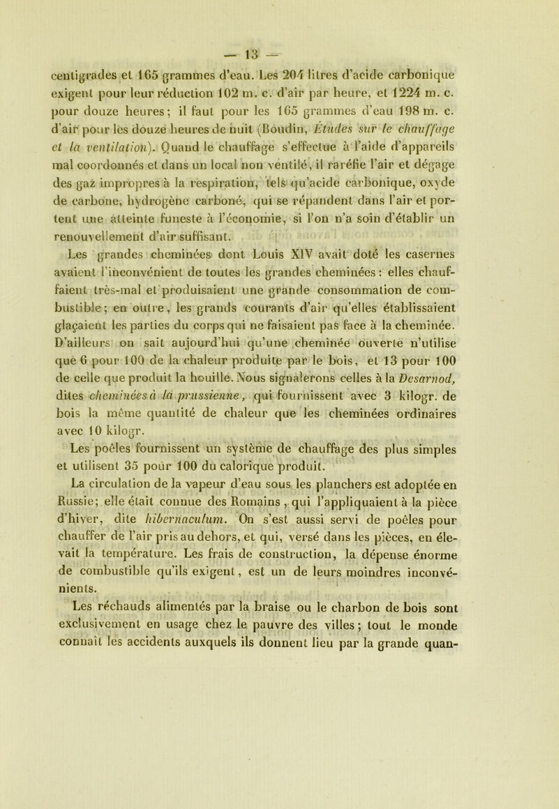 centigrades et 165 grammes d’eau. Les 204 litres d’acide carbonique exigent pour leur réduction 102 m. c. d’air par heure, et 1224 m. c. pour douze heures; il faut pour les 165 grammes d’eau 198m. c. d’air pour les douze heures de nuit (Boudin, Études sur le chauffage et la ventilation). Quand le chauffage s’effectue à l’aide d’appareils mal coordonnés et dans un local non ventilé, il raréfie l’air et dégage des gaz impropres à la respiration, tels qu’acide carbonique, oxyde de carbone, hydrogène carboné, qui se répandent dans l’air et por- tent une atteinte funeste à l’économie, si l’on n’a soin d’établir un renouvellement d’air suffisant. Les grandes cheminées dont Louis XIV avait doté les casernes avaient l’inconvénient de toutes les grandes cheminées: elles chauf- faient très-mal et produisaient une grande consommation de com- bustible; en outre, les grands courants d’air qu’elles établissaient glaçaient les parties du corps qui ne faisaient pas face à la cheminée. D’ailleurs on sait aujourd’hui qu’une cheminée ouverte n’utilise que 6 pour 100 de la chaleur produite par le bois, et 13 pour 100 de celle que produit la houille. Nous signalerons celles à la Desarhod, dites cheminées à la prussienne, qui fournissent avec 3 kilogr. de bois la même quantité de chaleur que les cheminées ordinaires avec 10 kilogr. Les poêles fournissent un système de chauffage des plus simples et utilisent 35 pour 100 du calorique produit. La circulation de la vapeur d’eau sous les planchers est adoptée en Russie; elle était connue des Romains , qui l’appliquaient à la pièce d’hiver, dite hibernaculum. On s’est aussi servi de poêles pour chauffer de l’air pris au dehors, et qui, versé dans les pièces, en éle- vait la température. Les frais de construction, la dépense énorme de combustible qu’ils exigent, est un de leurs moindres inconvé- nients. Les réchauds alimentés par la braise ou le charbon de bois sont exclusivement en usage chez le pauvre des villes; tout le monde connaît les accidents auxquels ils donnent lieu par la grande quan-
