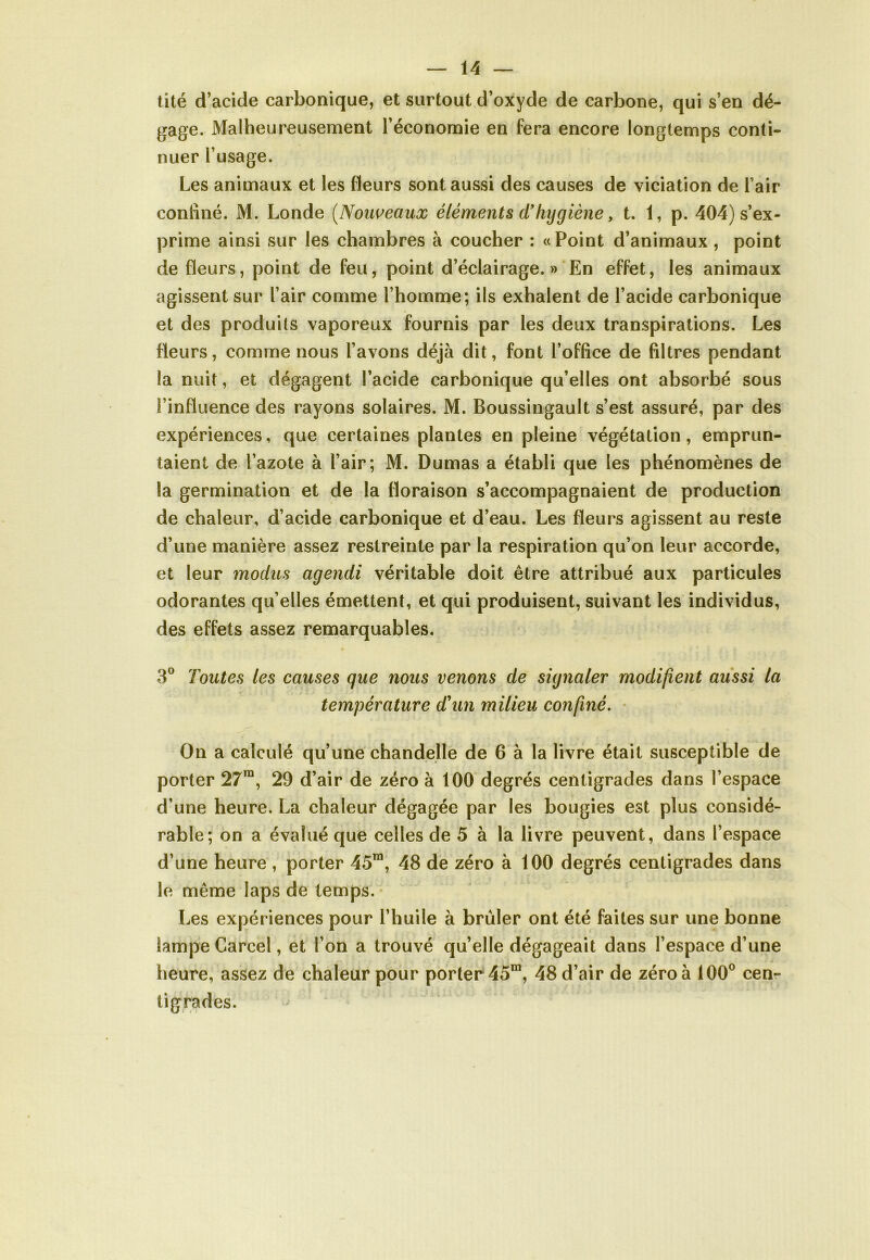 tité d’acide carbonique, et surtout d’oxyde de carbone, qui s’en dé- gage. Malheureusement l’économie en fera encore longtemps conti- nuer l’usage. Les animaux et les fleurs sont aussi des causes de viciation de l’air confiné. M. Londe (Nouveaux éléments d’hygiène, t. 1, p. 404) s’ex- prime ainsi sur les chambres à coucher : « Point d’animaux , point de fleurs, point de feu, point d’éclairage.» En effet, les animaux agissent sur l’air comme l’homme; ils exhalent de l’acide carbonique et des produits vaporeux fournis par les deux transpirations. Les fleurs, comme nous l’avons déjà dit, font l’office de filtres pendant la nuit, et dégagent l’acide carbonique qu’elles ont absorbé sous l’influence des rayons solaires. M. Boussingault s’est assuré, par des expériences, que certaines plantes en pleine végétation, emprun- taient de l’azote à l’air; M. Dumas a établi que les phénomènes de la germination et de la floraison s’accompagnaient de production de chaleur, d’acide carbonique et d’eau. Les fleurs agissent au reste d’une manière assez restreinte par la respiration qu’on leur accorde, et leur modus agendi véritable doit être attribué aux particules odorantes qu’elles émettent, et qui produisent, suivant les individus, des effets assez remarquables. 3° Toutes les causes que nous venons de signaler modifient aussi la température d'un milieu confiné. On a calculé qu’une chandelle de 6 à la livre était susceptible de porter 27ra, 29 d’air de zéro à 100 degrés centigrades dans l’espace d’une heure. La chaleur dégagée par les bougies est plus considé- rable; on a évalué que celles de 5 à la livre peuvent, dans l’espace d’une heure , porter 45m, 48 de zéro à 100 degrés centigrades dans le même laps de temps. Les expériences pour l’huile à brûler ont été faites sur une bonne lampe Carcel, et l’on a trouvé qu’elle dégageait dans l’espace d’une heure, assez de chaleur pour porter 45m, 48 d’air de zéro à 100° cen- tigrades.