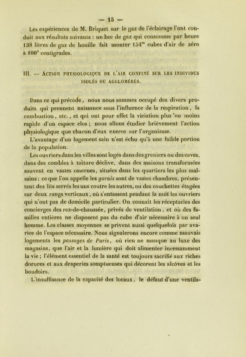 Les expériences de M. Briquet sur le gaz de l’éclairage l’ont con- duit aux résultats suivants : un bec de gaz qui consomme par heure 138 litres de gaz de houille fait monter 154m cubes d’air de zéro à 100° centigrades. 111. — Action physiologique de l’air confiné sur les individus ISOLÉS OU AGGLOMÉRÉS. Dans ce qui précède, nous nous sommes occupé des divers pro- duits qui prennent naissance sous l’influence de la respiration, la combustion, etc., et qui ont pour effet la viciation plus ou moins rapide d’un espace clos ; nous allons étudier brièvement l’action physiologique que chacun d’eux exerce sur l’organisme. L’avantage d’un logement sain n’est échu qu’à une faible portion de la population. Les ouvriers dans les villes sont logés dans des greniers ou des caves, dans des combles à toiture déclive, dans des maisons transformées souvent en vastes casernes, situées dans les quartiers les plus mal- sains; ce que l’on appelle les garnis sont de vastes chambres, présen- tant des lits serrés les uns coutre les autres, ou des couchettes étagées sur deux rangs verticaux, où s’entassent pendant la nuit les ouvriers qui n’ont pas de domicile particulier. On connaît les réceptacles des concierges des rez-de-chaussée, privés de ventilation, et où des fa- milles entières ne disposent pas du cube d’air nécessaire à un seul homme. Les classes moyennes se privent aussi quelquefois par ava- rice de l’espace nécessaire. Nous signalerons encore comme mauvais logements les passages de Paris, où rien ne manque au luxe des magasins, que l’air et la lumière qui doit alimenter incessamment la vie ; l’élément essentiel de la santé est toujours sacrifié aux riches dorures et aux draperies somptueuses qui décorent les alcôves et les boudoirs. L’insuffisance de la capacité des locaux, le défaut d’une ventila-
