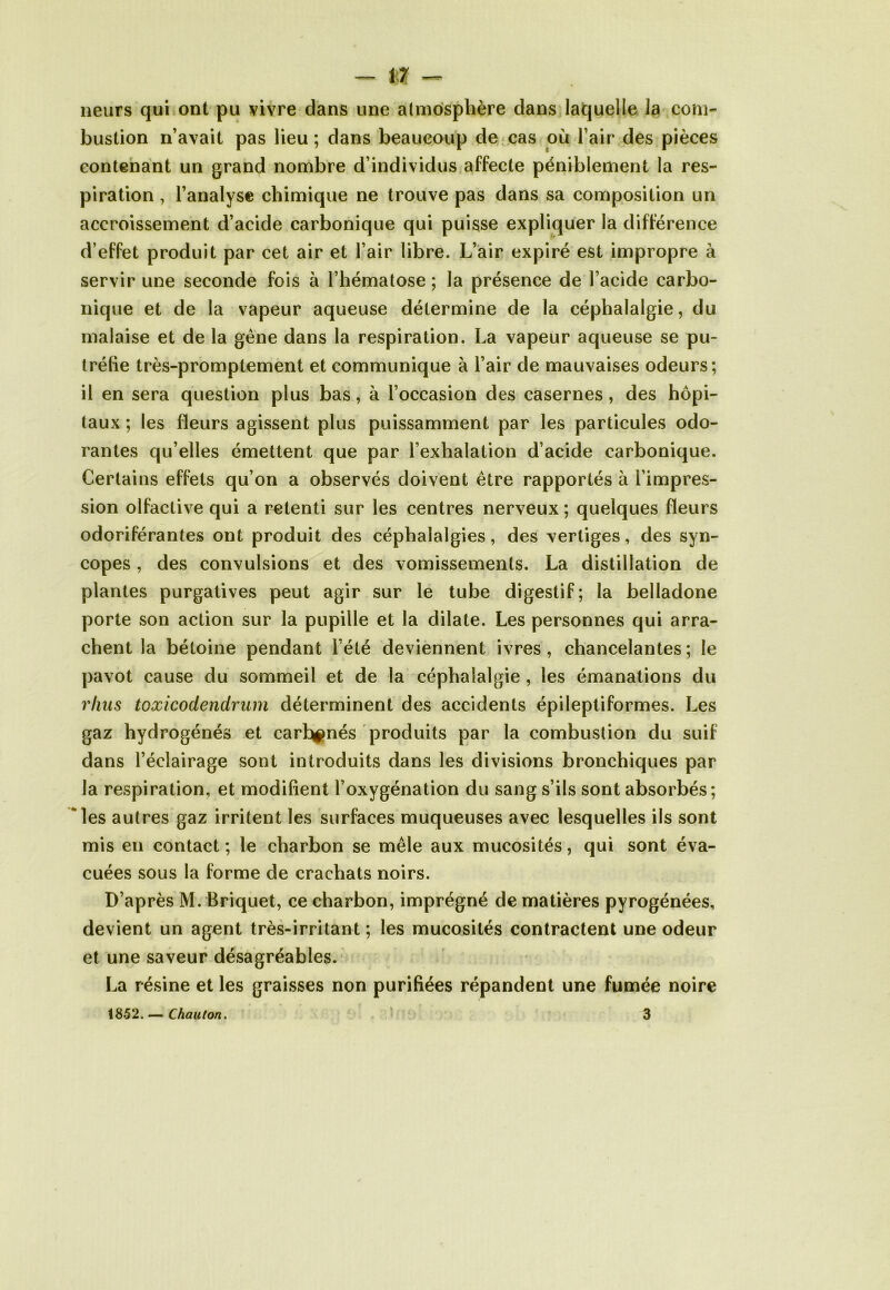 neurs qui ont pu vivre dans une atmosphère dans laquelle la com- bustion n’avait pas lieu; dans beaucoup de cas où l’air des pièces contenant un grand nombre d’individus affecte péniblement la res- piration , l’analyse chimique ne trouve pas dans sa composition un accroissement d’acide carbonique qui puisse expliquer la différence d’effet produit par cet air et l’air libre. L’air expiré est impropre à servir une seconde fois à l’hématose ; la présence de l’acide carbo- nique et de la vapeur aqueuse détermine de la céphalalgie, du malaise et de la gène dans la respiration. La vapeur aqueuse se pu- tréfie très-promptement et communique à l’air de mauvaises odeurs; il en sera question plus bas, à l’occasion des casernes, des hôpi- taux ; les fleurs agissent plus puissamment par les particules odo- rantes qu’elles émettent que par l’exhalation d’acide carbonique. Certains effets qu’on a observés doivent être rapportés à l’impres- sion olfactive qui a retenti sur les centres nerveux ; quelques fleurs odoriférantes ont produit des céphalalgies, des vertiges, des syn- copes , des convulsions et des vomissements. La distillation de plantes purgatives peut agir sur le tube digestif; la belladone porte son action sur la pupille et la dilate. Les personnes qui arra- chent la bétoine pendant l’été deviennent ivres, chancelantes ; le pavot cause du sommeil et de la céphalalgie , les émanations du rhus toxicodendrum déterminent des accidents épileptiformes. Les gaz hydrogénés et carénés produits par la combustion du suif dans l’éclairage sont introduits dans les divisions bronchiques par la respiration, et modifient l’oxygénation du sang s’ils sont absorbés; les autres gaz irritent les surfaces muqueuses avec lesquelles ils sont mis en contact; le charbon se mêle aux mucosités, qui sont éva- cuées sous la forme de crachats noirs. D’après M. Briquet, ce charbon, imprégné de matières pyrogénées, devient un agent très-irritant ; les mucosités contractent une odeur et une saveur désagréables. La résine et les graisses non purifiées répandent une fumée noire 18-52. — Chauton. 3