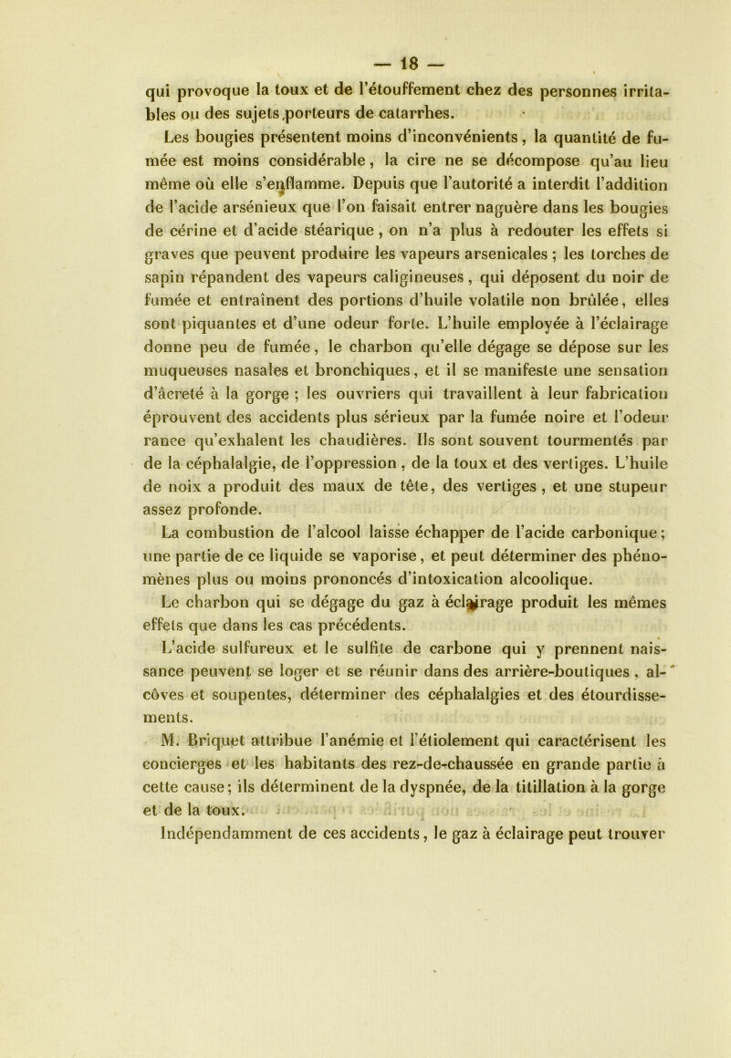 « qui provoque la toux et de l’étouffement chez des personnes irrita- bles ou des sujets porteurs de catarrhes. Les bougies présentent moins d’inconvénients, la quantité de fu- mée est moins considérable, la cire ne se décompose qu’au lieu même où elle s’enflamme. Depuis que l’autorité a interdit l’addition de l’acide arsénieux que l’on faisait entrer naguère dans les bougies de cérine et d’acide stéarique, on n’a plus à redouter les effets si graves que peuvent produire les vapeurs arsenicales ; les torches de sapin répandent des vapeurs caligineuses, qui déposent du noir de fumée et entraînent des portions d’huile volatile non brûlée, elles sont piquantes et d’une odeur forte. L’huile employée à l’éclairage donne peu de fumée, le charbon qu’elle dégage se dépose sur les muqueuses nasales et bronchiques, et il se manifeste une sensation d’âcreté à la gorge ; les ouvriers qui travaillent à leur fabrication éprouvent des accidents plus sérieux par la fumée noire et l’odeur rance qu’exhalent les chaudières. Ils sont souvent tourmentés par de la céphalalgie, de l’oppression , de la toux et des vertiges. L’huile de noix a produit des maux de tête, des vertiges , et une stupeur assez profonde. La combustion de l’alcool laisse échapper de l’acide carbonique ; une partie de ce liquide se vaporise, et peut déterminer des phéno- mènes plus ou moins prononcés d’intoxication alcoolique. Le charbon qui se dégage du gaz à éclairage produit les mêmes effets que dans les cas précédents. L’acide sulfureux et le sulfite de carbone qui y prennent nais- sance peuvent se loger et se réunir dans des arrière-boutiques , al- côves et soupentes, déterminer des céphalalgies et des étourdisse- ments. M. Briquet attribue l’anémie et i’étiolement qui caractérisent les concierges et les habitants des rez-de-chaussée en grande partie à cette cause; ils déterminent de la dyspnée, de la titillation à la gorge et de la toux. Indépendamment de ces accidents, le gaz à éclairage peut trouver