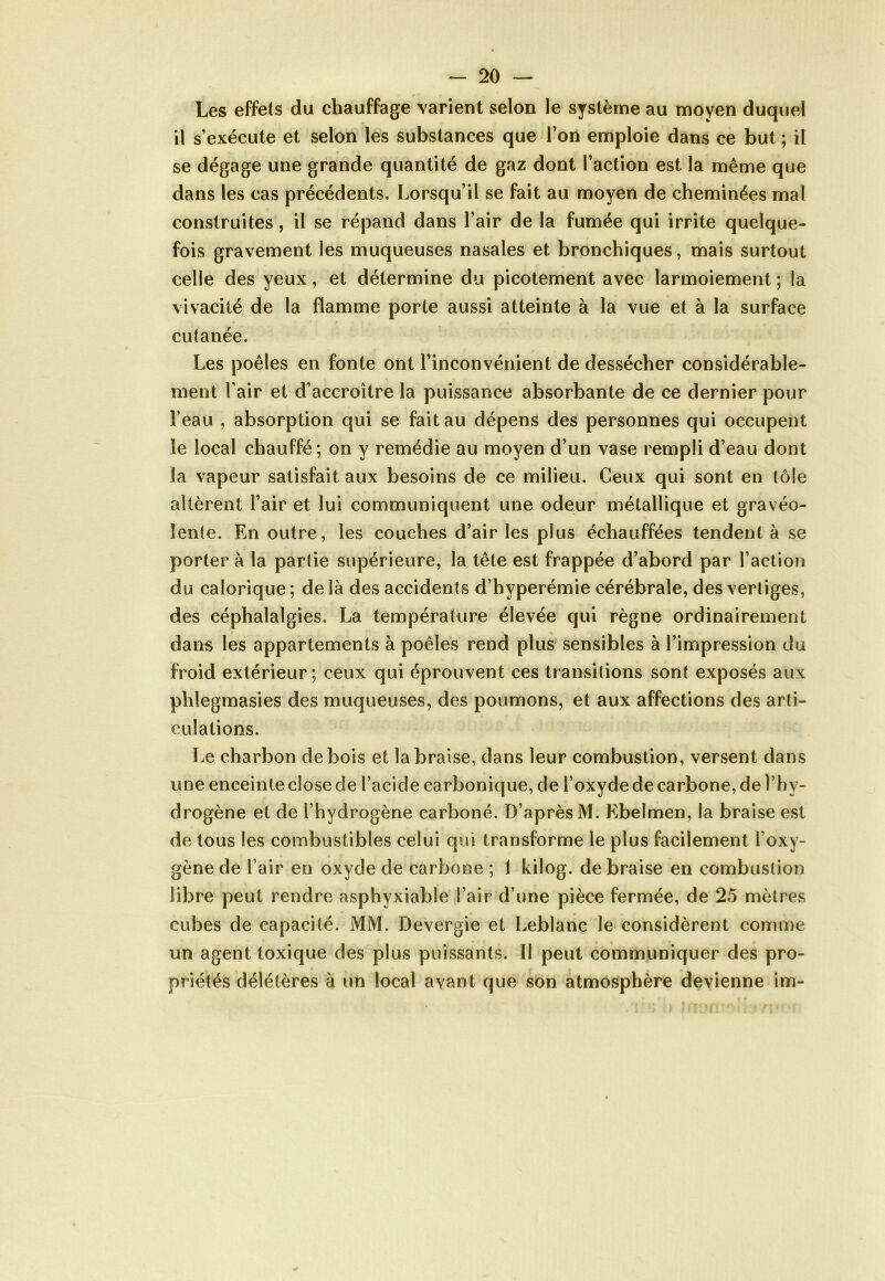 Les effets du chauffage varient selon le système au moyen duquel il s’exécute et selon les substances que l’on emploie dans ce but ; il se dégage une grande quantité de gaz dont l’action est la même que dans les cas précédents. Lorsqu’il se fait au moyen de cheminées mal construites, il se répand dans l’air de la fumée qui irrite quelque- fois gravement les muqueuses nasales et bronchiques, mais surtout celle des yeux, et détermine du picotement avec larmoiement ; la vivacité de la flamme porte aussi atteinte à la vue et à la surface cutanée. Les poêles en fonte ont l’inconvénient de dessécher considérable- ment l'air et d’accroître la puissance absorbante de ce dernier pour l’eau , absorption qui se fait au dépens des personnes qui occupent le local chauffé; on y remédie au moyen d’un vase rempli d’eau dont la vapeur satisfait aux besoins de ce milieu. Ceux qui sont en tôle altèrent l’air et lui communiquent une odeur métallique et gravéo- îente. En outre, les couches d’air les plus échauffées tendent à se porter à la partie supérieure, la tête est frappée d’abord par l’action du calorique ; de là des accidents d’hyperémie cérébrale, des vertiges, des céphalalgies. La température élevée qui règne ordinairement dans les appartements à poêles rend plus sensibles à l’impression du froid extérieur; ceux qui éprouvent ces transitions sont exposés aux phlegmasies des muqueuses, des poumons, et aux affections des arti- culations. Le charbon de bois et la braise, dans leur combustion, versent dans une enceinte close de l’acide carbonique, de l’oxyde de carbone, de l’hy- drogène et de l’hydrogène carboné. D’après M. Ebelmen, la braise est de tous les combustibles celui qui transforme le plus facilement 1 oxy- gène de l’air en oxyde de carbone ; 1 kilog. de braise en combustion libre peut rendre asphyxiable l’air d’une pièce fermée, de 25 mètres cubes de capacité. MM. Devergie et Leblanc le considèrent comme un agent toxique des plus puissants. Il peut communiquer des pro- priétés délétères à un local avant que son atmosphère devienne im-