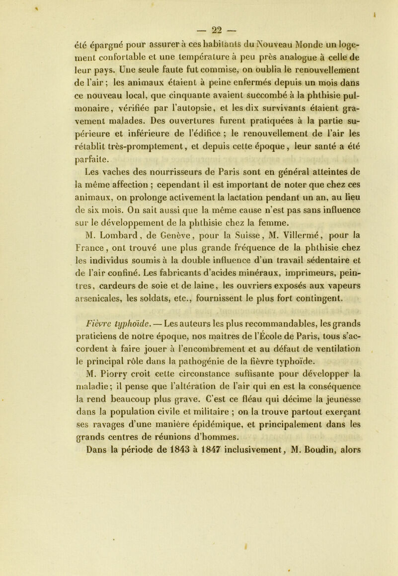 été épargné pour assurera ces habitants du Nouveau Monde un loge- ment confortable et une température à peu près analogue à celle de leur pays. Une seule faute fut commise, on oublia le renouvellement de l’air ; les animaux étaient à peine enfermés depuis un mois dans ce nouveau local, que cinquante avaient succombé à la phthisie pul- monaire, vérifiée par l’autopsie, et les dix survivants étaient gra- vement malades. Des ouvertures furent pratiquées à la partie su- périeure et inférieure de l’édifice ; le renouvellement de l’air les rétablit très-promptement, et depuis cette époque, leur santé a été parfaite. Les vaches des nourrisseurs de Paris sont en général atteintes de la même affection ; cependant il est important de noter que chez ces animaux, on prolonge activement la lactation pendant un an, au lieu de six mois. On sait aussi que la même cause n’est pas sans influence sur le développement de la phthisie chez la femme. M. Lombard, de Genève, pour la Suisse, M. Vilîermé, pour la France, ont trouvé une plus grande fréquence de la phthisie chez les individus soumis à la double influence d’un travail sédentaire et de l’air confiné. Les fabricants d’acides minéraux, imprimeurs, pein- tres, cardeurs de soie et de laine, les ouvriers exposés aux vapeurs arsenicales, les soldats, etc., fournissent le plus fort contingent. Fièvre typhoïde. — Les auteurs les plus recommandables, les grands r praticiens de notre époque, nos maîtres de l’Ecole de Paris, tous s’ac- cordent à faire jouer à l’encombrement et au défaut de ventilation le principal rôle dans la pathogénie de la fièvre typhoïde. M. Piorry croit cette circonstance suffisante pour développer la maladie; il pense que l’altération de l’air qui en est la conséquence la rend beaucoup plus grave. C’est ce fléau qui décime la jeunesse dans la population civile et militaire ; on la trouve partout exerçant ses ravages d’une manière épidémique, et principalement dans les grands centres de réunions d’hommes. Dans la période de 1843 à 1847 inclusivement , M. Boudin, alors