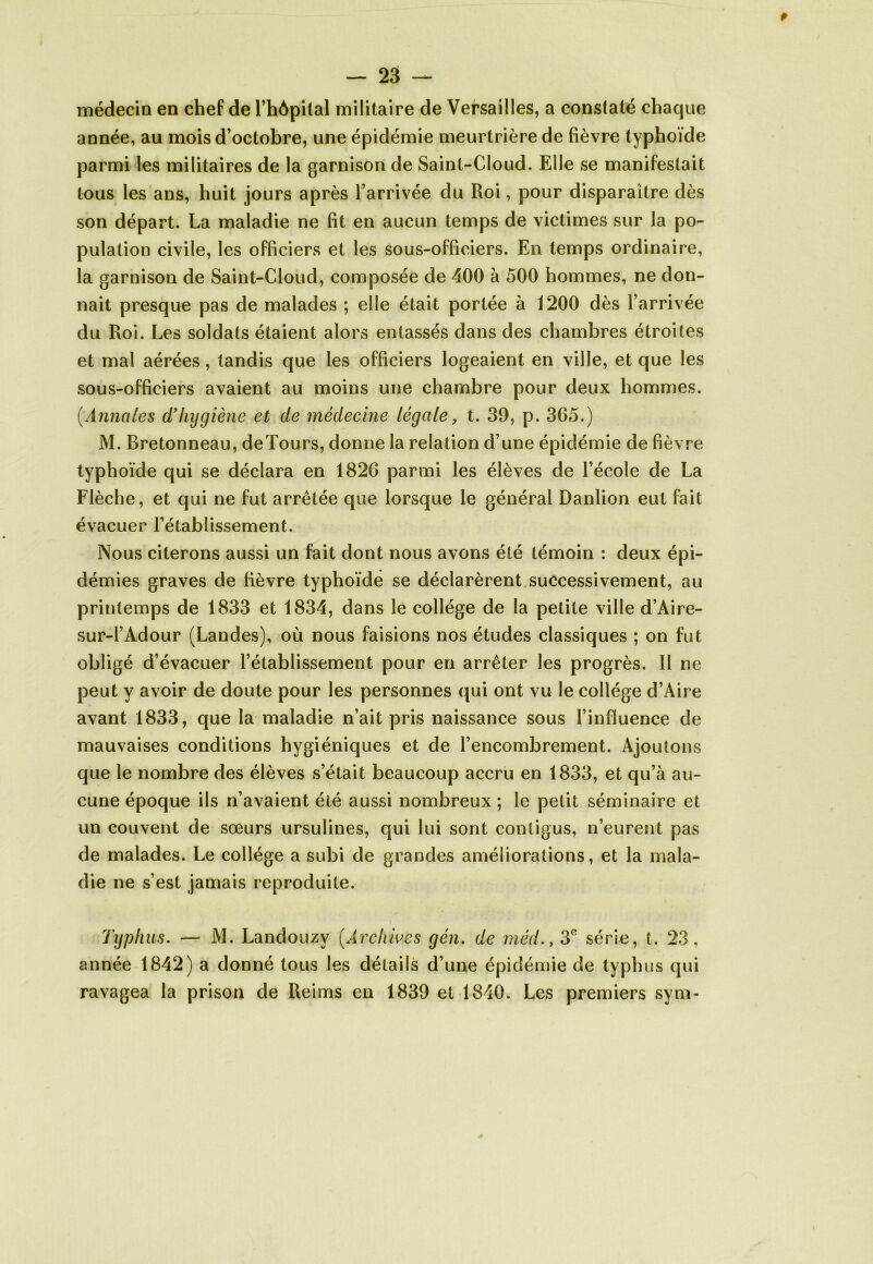 médecin en chef de l’hôpital militaire de Versailles, a constaté chaque année, au mois d’octobre, une épidémie meurtrière de fièvre typhoïde parmi les militaires de la garnison de Saint-Cloud. Elle se manifestait tous les ans, huit jours après l’arrivée du Roi, pour disparaître dès son départ. La maladie ne fît en aucun temps de victimes sur la po- pulation civile, les officiers et les sous-officiers. En temps ordinaire, la garnison de Saint-Cloud, composée de 400 à 500 hommes, ne don- nait presque pas de malades ; elle était portée à 1200 dès l’arrivée du Roi. Les soldats étaient alors entassés dans des chambres étroites et mal aérées, tandis que les officiers logeaient en ville, et que les sous-officiers avaient au moins une chambre pour deux hommes. (Annales d’hygiène et de médecine légale, t. 39, p. 365.) M. Bretonneau, deTours, donne la relation d’une épidémie de fièvre typhoïde qui se déclara en 1826 parmi les élèves de l’école de La Flèche, et qui ne fut arrêtée que lorsque le général Danlion eut fait évacuer l’établissement. Nous citerons aussi un fait dont nous avons été témoin : deux épi- démies graves de fièvre typhoïde se déclarèrent successivement, au printemps de 1833 et 1834, dans le collège de la petite ville d’Aire- sur-l’Adour (Landes), où nous faisions nos études classiques ; on fut obligé d’évacuer l’établissement pour en arrêter les progrès. Il ne peut y avoir de doute pour les personnes qui ont vu le collège d’Aire avant 1833, que la maladie n’ait pris naissance sous l’influence de mauvaises conditions hygiéniques et de l’encombrement. Ajoutons que le nombre des élèves s’était beaucoup accru en 1833, et qu’à au- cune époque ils n’avaient été aussi nombreux ; le petit séminaire et un couvent de sœurs ursulines, qui lui sont contigus, n’eurent pas de malades. Le collège a subi de grandes améliorations, et la mala- die ne s’est jamais reproduite. Typh as. — M. Landouzv (Archives gén. de méd., 3e série, t. 23, année 1842) a donné tous les détails d’une épidémie de typhus qui ravagea la prison de Reims en 1839 et 1840. Les premiers sym-