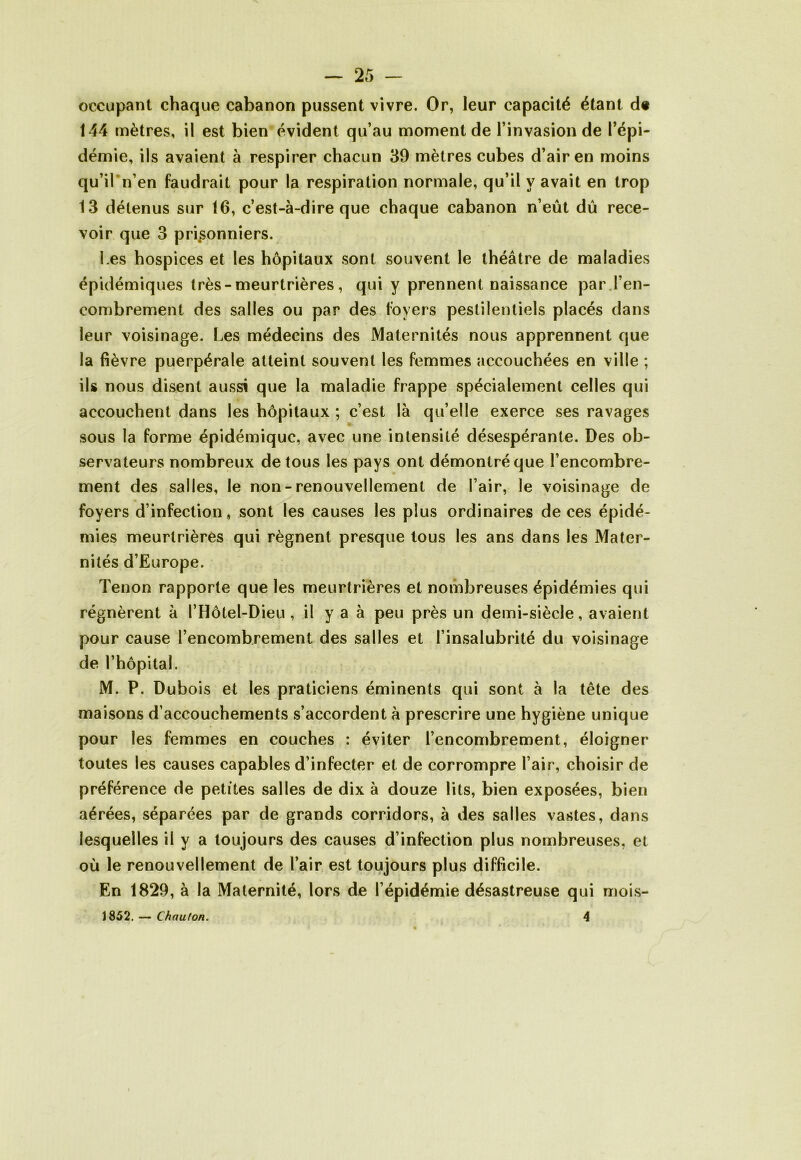 occupant chaque cabanon pussent vivre. Or, leur capacité étant d« 144 mètres, il est bien évident qu’au moment de l’invasion de l’épi- démie, ils avaient à respirer chacun 39 mètres cubes d’air en moins qu’il*n’en faudrait pour la respiration normale, qu’il y avait en trop 13 détenus sur 16, c’est-à-dire que chaque cabanon n’eût dû rece- voir que 3 prisonniers. Les hospices et les hôpitaux sont souvent le théâtre de maladies épidémiques très - meurtrières, qui y prennent naissance par l’en- combrement des salles ou par des foyers pestilentiels placés dans leur voisinage. Les médecins des Maternités nous apprennent que la fièvre puerpérale atteint souvent les femmes accouchées en ville ; ils nous disent aussi que la maladie frappe spécialement celles qui accouchent dans les hôpitaux ; c’est là qu’elle exerce ses ravages sous la forme épidémique, avec une intensité désespérante. Des ob- servateurs nombreux de tous les pays ont démontré que l’encombre- ment des salles, le non-renouvellement de l’air, le voisinage de foyers d’infection , sont les causes les plus ordinaires de ces épidé- mies meurtrières qui régnent presque tous les ans dans les Mater- nités d’Europe. Tenon rapporte que les meurtrières et nombreuses épidémies qui régnèrent à l’Hôtel-Dieu , il y a à peu près un demi-siècle, avaient pour cause l’encombrement des salles et l’insalubrité du voisinage de l’hôpital. M. P. Dubois et les praticiens éminents qui sont à la tête des maisons d’accouchements s’accordent à prescrire une hygiène unique pour les femmes en couches : éviter l’encombrement, éloigner toutes les causes capables d’infecter et de corrompre l’air, choisir de préférence de petites salles de dix à douze lits, bien exposées, bien aérées, séparées par de grands corridors, à des salles vastes, dans lesquelles il y a toujours des causes d’infection plus nombreuses, et où le renouvellement de l’air est toujours plus difficile. En 1829, à la Maternité, lors de l’épidémie désastreuse qui mois- 1852. — ChautOR. 4