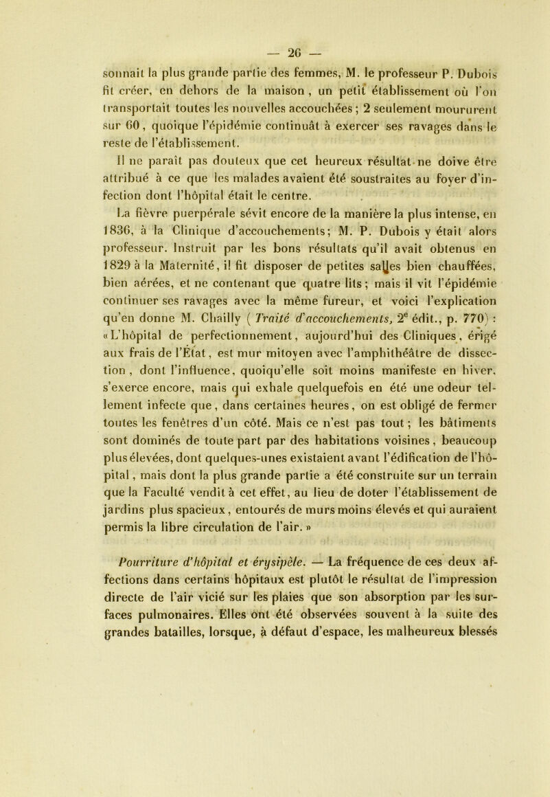 sonnait la plus grande parlie des femmes, M. le professeur P. Dubois fit créer, en dehors de la maison , un petit établissement où l'on transportait toutes les nouvelles accouchées ; 2 seulement moururent sur 60, quoique l’épidémie continuât à exercer ses ravages dans le reste de l’établissement. Il ne paraît pas douteux que cet heureux résultat-ne doive être attribué à ce que les malades avaient été soustraites au foyer d’in- fection dont l’hôpital était le centre. La fièvre puerpérale sévit encore de la manière la plus intense, en 1836, à la Clinique d’accouchements; M. P. Dubois y était alors professeur. Instruit par les bons résultats qu’il avait obtenus en 1829 à la Maternité, i! fit disposer de petites sa\|es bien chauffées, bien aérées, et ne contenant que quatre lits ; mais il vit l’épidémie continuer ses ravages avec la même fureur, et voici l’explication qu’en donne M. Chailly ( Traité d'accouchements, 2e édit., p. 770) : «• «L’hôpital de perfectionnement, aujourd’hui des Cliniques, érigé aux frais de l’État, est mur mitoyen avec l’amphithéâtre de dissec- tion , dont l’influence, quoiqu’elle soit moins manifeste en hiver, s’exerce encore, mais qui exhale quelquefois en été une odeur tel- lement infecte que, dans certaines heures, on est obligé de fermer toutes les fenêtres d’un côté. Mais ce n’est pas tout; les bâtiments sont dominés de toute part par des habitations voisines, beaucoup plus élevées, dont quelques-unes existaient avant l’édification de l’hô- pital , mais dont la plus grande partie a été construite sur un terrain que la Faculté vendit à cet effet, au lieu de doter l’établissement de jardins plus spacieux, entourés de murs moins élevés et qui auraient permis la libre circulation de l’air. » Pourriture d’hôpital et érysipèle. — La fréquence de ces deux af- fections dans certains hôpitaux est plutôt le résultat de l’impression directe de l’air vicié sur les plaies que son absorption par les sur- faces pulmonaires. Elles ont été observées souvent à la suite des grandes batailles, lorsque, à défaut d’espace, les malheureux blessés