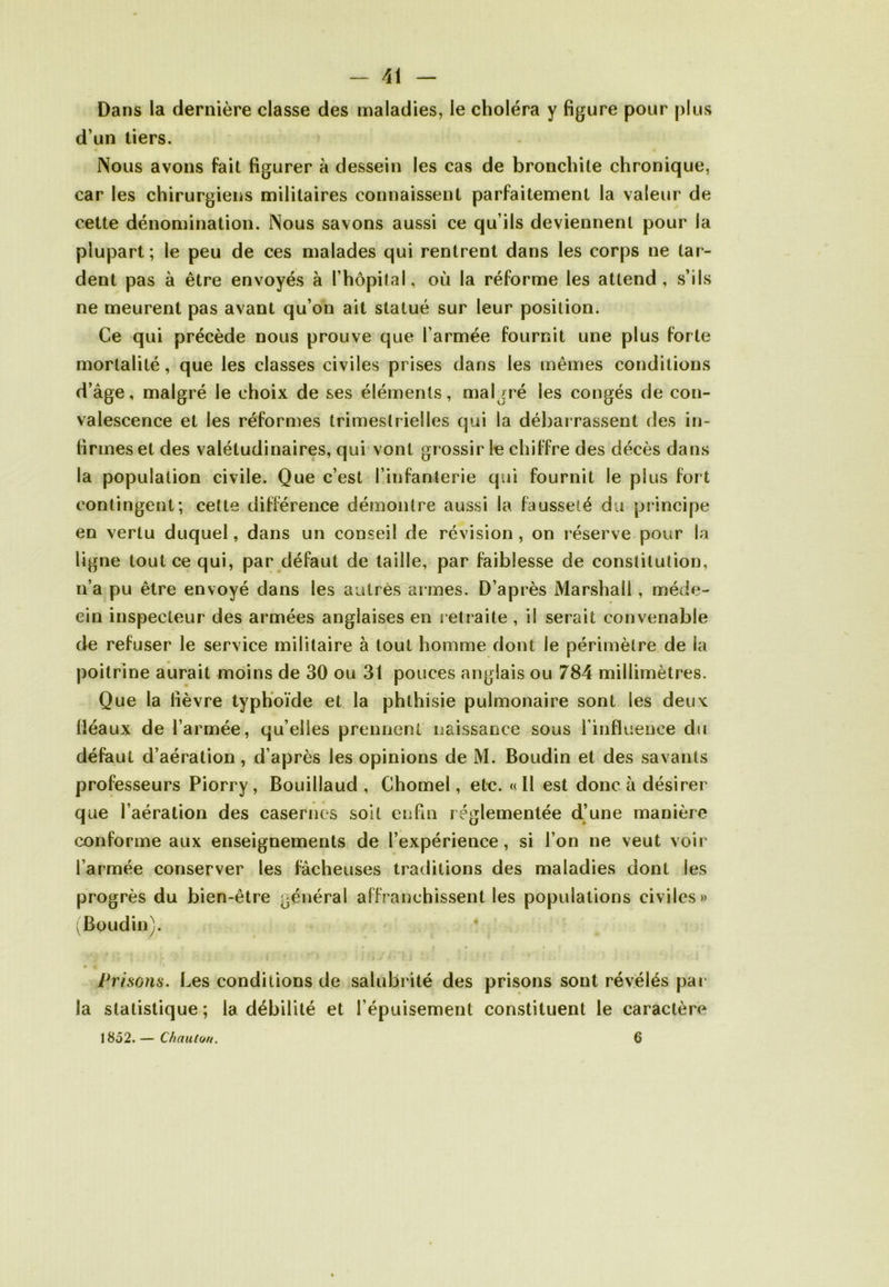 Dans la dernière classe des maladies, le choléra y figure pour plus d’un tiers. Nous avons fait figurer à dessein les cas de bronchite chronique, car les chirurgiens militaires connaissent parfaitement la valeur de cette dénomination. Nous savons aussi ce qu’ils deviennent pour la plupart; le peu de ces malades qui rentrent dans les corps ne tar- dent pas à être envoyés à l’hôpital, où la réforme les attend , s’ils ne meurent pas avant qu’on ait statué sur leur position. Ce qui précède nous prouve que l’armée fournit une plus forte mortalité, que les classes civiles prises dans les mêmes conditions d’âge, malgré le choix de ses éléments, malgré les congés de con- valescence et les réformes trimestrielles qui la débarrassent des in- firmes et des valétudinaires, qui vont grossir le chiffre des décès dans la population civile. Que c’est l’infanterie qui fournit le plus fort contingent; cette différence démontre aussi la fausseté du principe en vertu duquel, dans un conseil de révision, on réserve pour la ligne tout ce qui, par défaut de taille, par faiblesse de constitution, n’a pu être envoyé dans les autres armes. D’après Marshall, méde- cin inspecteur des armées anglaises en retraite , il serait convenable de refuser le service militaire à tout homme dont le périmètre de la poitrine aurait moins de 30 ou 31 pouces anglais ou 784 millimètres. Que la fièvre typhoïde et la phthisie pulmonaire sont les deux fléaux de l’armée, qu’elles prennent naissance sous l’influence du défaut d’aération, d’après les opinions de M. Boudin et des savants professeurs Piorry, Bouillaud , Chomel, etc. «II est donc à désirer que l’aération des casernes soit enfin réglementée d’une manière conforme aux enseignements de l’expérience, si l’on ne veut voir l’armée conserver les fâcheuses traditions des maladies dont les progrès du bien-être général affranchissent les populations civiles» (Boudin). Prisons. Les conditions de salubrité des prisons sont révélés par la statistique ; la débilité et l’épuisement constituent le caractère 1852.— Chauloti. 6
